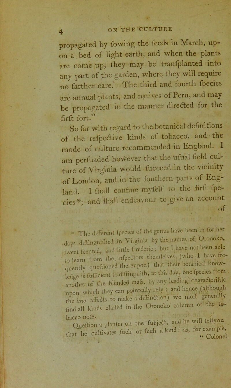 propagated by lowing the feeds in March, up- on a bed of light earth, and when the plants are come up, they may be trailfplanted into any part of the garden, where they will require no farther care. The third and fourth fpecies are annual plants, and natives of Peru, and may be propagated in the manner directed for the firft fort.” So far with regard to the-botanical definitions of the refpc6bve kinds of tobacco, and the mode of culture recommended in England. I am perfuaded however that the ufual field cul- ture of Virginia would fuccecd in the vicinity of London, and in the fouthern parts of Eng- land. I fhall confine myfelf to the firfc fpe- cies*; and ftiall endeavour tojgiVe an account * The different fpecies of the genus have been in former days diftinguifhed in Virginia by the names of Oronoko, fweet {cented, and little Frederic; but I have not been able to learn from the.infpeftors themielves (who 1 have fre- quently queftioned thereupon) that their botanical know- ledge is fufficient todiftinguilh, at this day, one fpecies frofti another of the blended mat's, by any leading charadteriftic upon which they can pointedly rely : and hence;(although the law affefts to make a diff.ncflion) we moff generally find all kinds claffed in the Oronoko column of the to- ^ a planter on the ful^a, and he will tellyou OnTb. cultivates fuch or fuel, a kind: as, for exam,, e