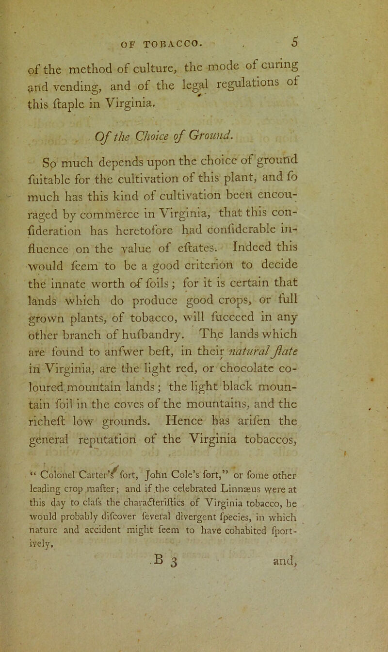 of the method of culture, the mode of cuiing and vending, and of the legal regulations Oi this ftaple in Virginia. Of the Choice of Ground. So much depends upon the choice of ground fuitable for the cultivation of this plant, and fo much has this kind of cultivation been encou- raged by commerce in Virginia, that this con- fideration has heretofore had conflderable in- fluence on the value of eftates. Indeed this would feem to be a good criterion to decide the innate worth of foils; for it is certain that lands which do produce good crops, or full grown plants, of tobacco, will fucceed in any other branch of hufbandry. The lands which are found to anfwer beft, in their naturalJlate in Virginia, are the light red, or chocolate co- loured.mountain lands; the light black moun- tain foil in the coves of the mountains, and the richefl: low grounds. Hence has arifen the general reputation of the Virginia tobaccos, “ Colonel Carter’s fort, John Cole’s fort,” or fome other leading crop matter; and if the celebrated Linnaeus were at this day to clafs the charadleriftics of Virginia tobacco, he would probably difcover feveral divergent fpecies, in which nature and accident might feem to have cohabited fport- ivcly, B 3 and,