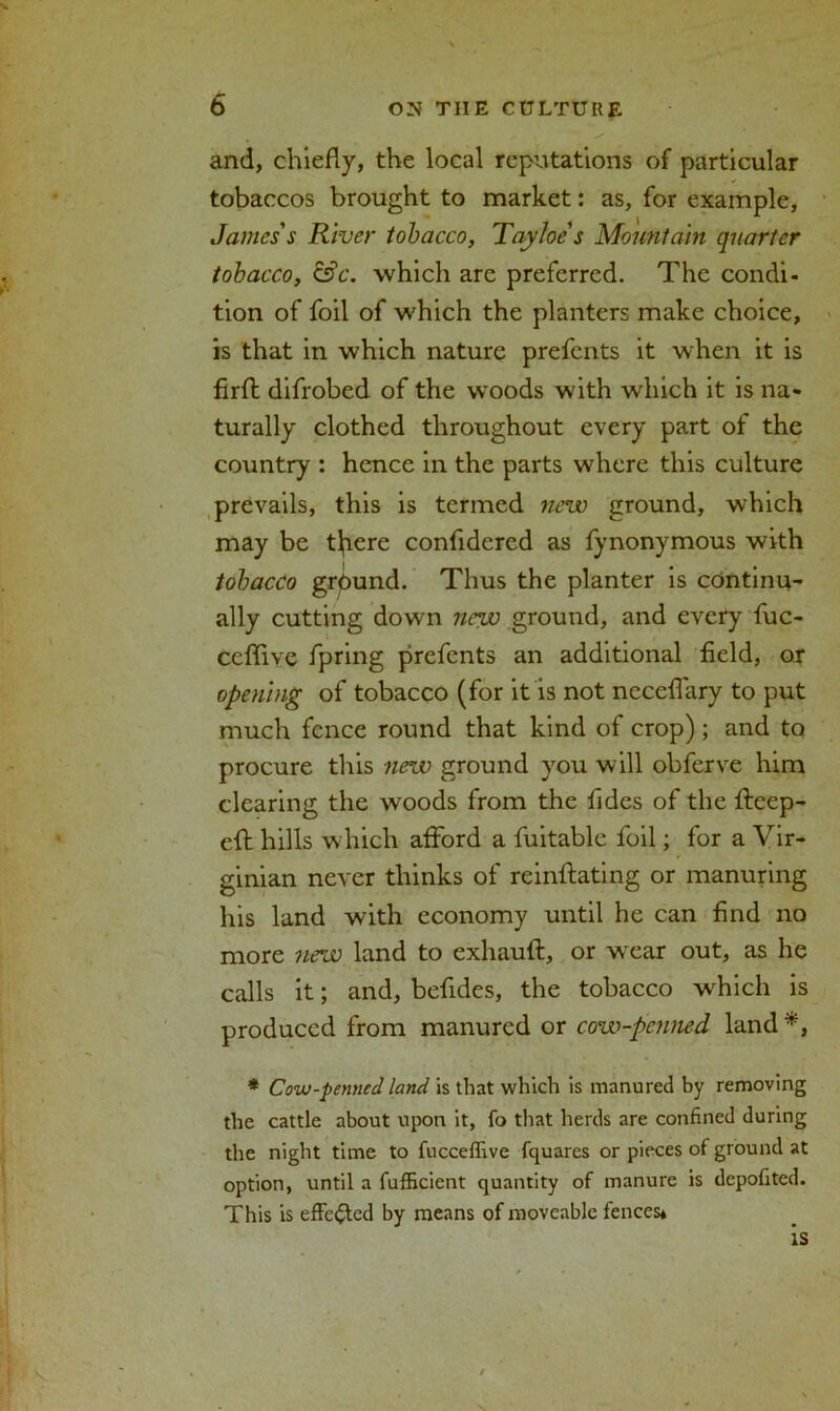 and, chiefly, the local reputations of particular tobaccos brought to market: as, for example, James's River tobacco, Tayloe's Mountain quarter tobacco, &c. which are preferred. The condi- tion of foil of which the planters make choice, is that in which nature prefents it when it is firfl difrobed of the woods with which it is na- turally clothed throughout every part of the country : hence in the parts where this culture prevails, this is termed new ground, which may be tlfiere confidered as fynonymous with tobacco grpund. Thus the planter is continu- ally cutting down new ground, and every fuc- ceffive fpring prefents an additional field, or opening of tobacco (for it is not neceflary to put much fence round that kind of crop) ; and to procure this new ground you will obferve him clearing the woods from the fides of the fleep- eft hills which afford a fuitable foil; for a Vir- ginian never thinks of reinflating or manuring his land with economy until he can find no more new land to exhauft, or wxar out, as he calls it; and, befides, the tobacco which is produced from manured or cow-penned land *, * Cow-penned land is that which is manured by removing the cattle about upon it, fo that herds are confined during the night time to fucceffive fquares or pieces of ground at option, until a fufficient quantity of manure is depofited. This is effected by means of moveable fences*