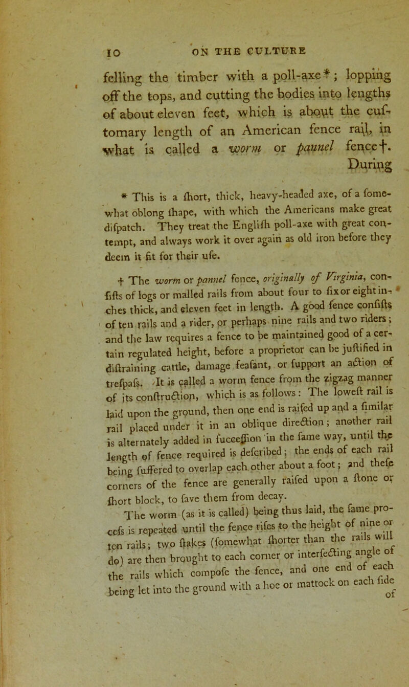 felling the timber with a poll-axe*; lopping off the tops, and cutting the bodies into lengths of about eleven feet, which i$ about the cuf” tomary length of an American fence ra^l, in wh&t is called a woi'ni or pqunel fence ■j*. During * This is a Ihort, thick, heavy-headed axe, of a fome- what oblong ihape, with which the Americans make great difpatch. They treat the Englifh poll-axe with great con- tempt, and always work it over again as old iron before they deem it fit for their ufe. + The worm or pannel fence, originally of Virginia, con- fifts of logs or mailed rails from about four to fixor eight in-, * ches thick, and eleven feet in length. A good fence confifts of ten rails and a rider, or perhaps nine rails and two riders; and the law requires a fence to be maintained good of a cer- tain regulated height, before a proprietor can be juftified in diftraining cattle, damage feafant, or fupport an adhon of trefpafs. 'It is called a worm fence from the zigzag manner of its conftru&iop, which is as follows: The loweft rail is laid upon the ground, then one end is raifed up apd a fimilar rail placed under it in an oblique dire&ion; another rail is alternately added in fucceflion in the fame way, until thp length of fence required is deferred ; the ends of each rail being fuffered to overlap each other about a foot; and thefe corners of the fence are generally raifed upon a ftone or fhort block, to fave them from decay. The worm (as it is called) being thus laid, the fame pro- ofs is repeated until the fence rifes to the height of nine or ten rails; two Hakes (fomewhat Sorter than the rads will do) are then brought to each corner or mterfea.ng angle oi the rails which compofe the fence, and one end of eac i being let into the ground with a hoe or mattock on each fide