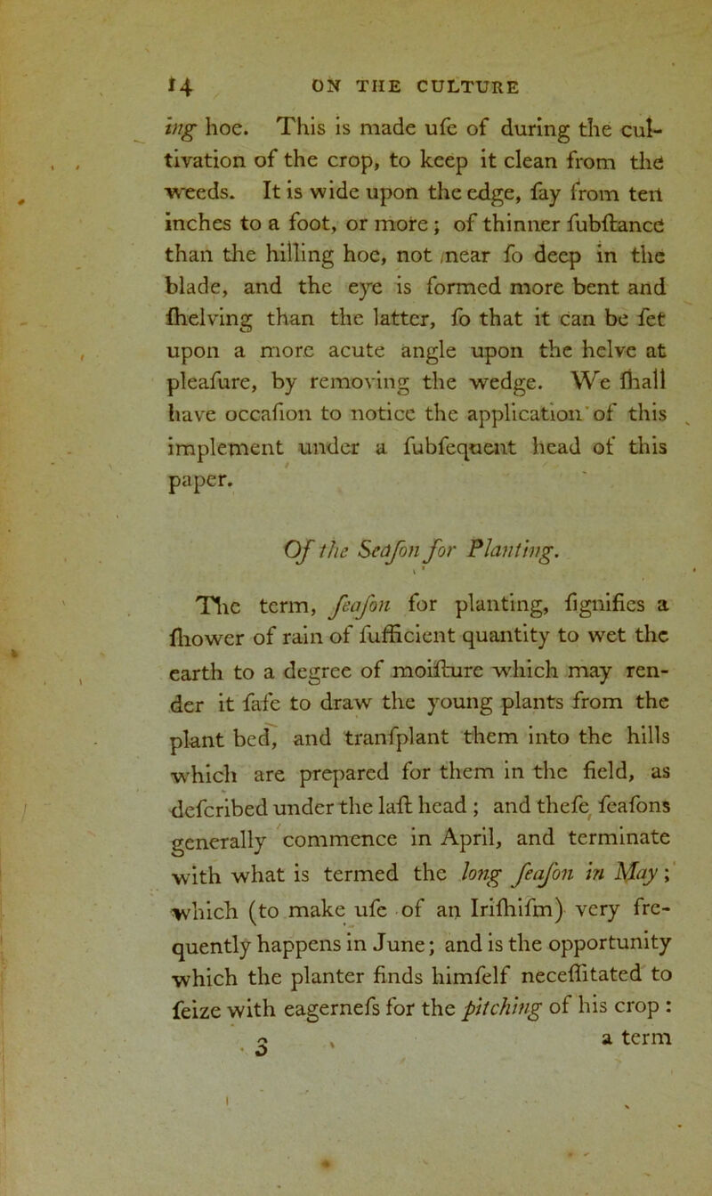 ing hoe. This is made ufe of during the cul- tivation of the crop, to keep it clean from the weeds. It is wide upon the edge, fay from teil inches to a foot, or more; of thinner fubftancC than the hilling hoe, not .near fo deep in the blade, and the eye is formed more bent and fhelving than the latter, fo that it can be fet upon a more acute angle upon the helve at pleafure, by removing the wedge. We fhatl have occafion to notice the application of this implement under a fubfequent head of this paper. Of the Scafon for Planting. i * The term, ftafon for planting, fignifics a fhower of rain of fufficient quantity to wet the earth to a degree of moifturc winch may ren- der it fafe to draw the young plants from the plant bed, and tranfplant them into the hills which are prepared for them in the field, as deferibed under the laft head ; and thefe feafons generally commence in April, and terminate with what is termed the lo?ig feafon in May; which (to make ufc of an Irifhifm) very fre- quently happens in June; and is the opportunity which the planter finds himfelf neceffitated to feize with eagernefs for the pitching of his crop : 2 a term i