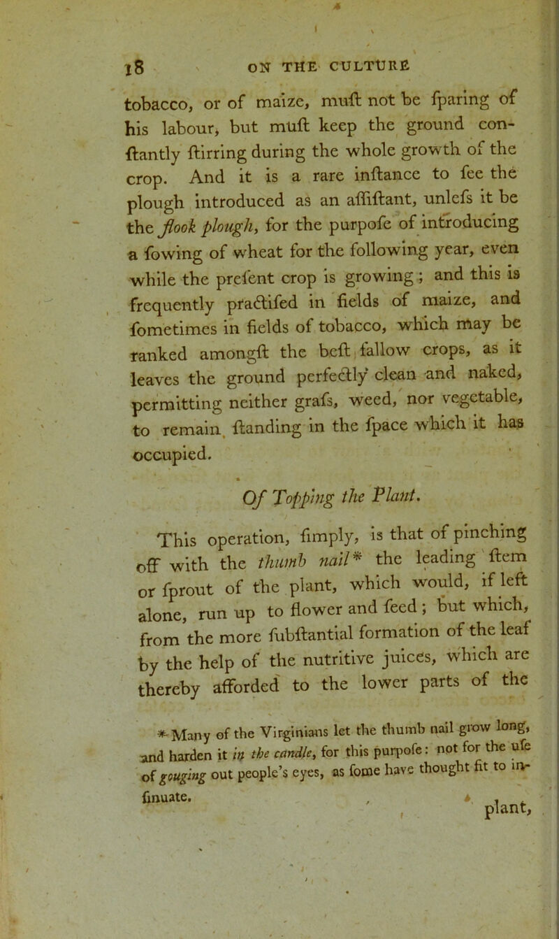 4 18 ON THE CULTURE tobacco, or of maize, muft not be fparing of his labour, but muft keep the ground con- ftantly ftirring during the whole growth of the crop. And it is a rare inftance to fee the plough introduced as an affiftant, unlefs it be the jlook plough, for the purpofe of introducing a fowing of wheat for the following year, even while the prelent crop is growing; and this is frequently pfaftifed in fields of maize, and fometimes in fields ol tobacco, which may be ranked amongft the bell fallow crops, as it leaves the ground perfectly clean and naked, permitting neither grafs, weed, nor vegetable, to remain Handing in the fpace which it has occupied. Of Topping the Plant. This operation, fimply, is that of pinching off with the thumb nail* the leading Item or fprout of the plant, which would, if left alone, run up to flower and feed ; but which, from'the more fubftantial formation of the leaf by the help of the nutritive juices, which are thereby afforded to the lower parts of the *-Many of the Virginians let the thumb nail grow long, and harden it in the candle, for this purpofe: not for the ufe of gouging out people’s eyes, as fonie have thought ht to u>- finuate. plant, r