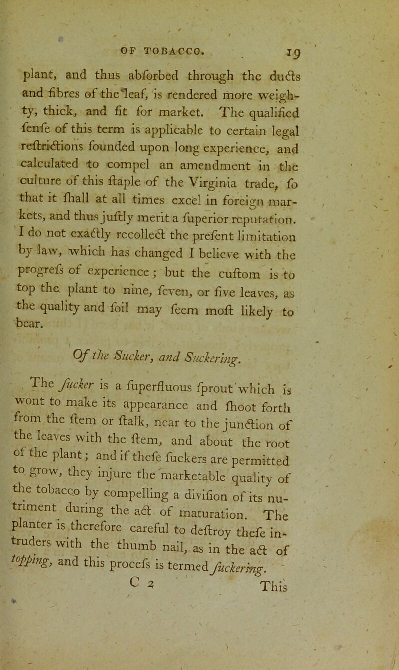 jg plant, and thus abforbed through the duds and fibres of the'leaf, is rendered more weigh- ty, thick, and fit for market. The qualified fenfe of this term is applicable to certain legal reflridions founded upon long experience, and calculated to compel an amendment in the culture of this ftaple of the Virginia trade, fo that it fliall at all times excel in foreign mar- kets, and thus juftly merit a fuperior reputation. I do not exactly recoiled; the prefent limitation by law, which has changed I believe with the progrefs of experience ; but the cuftom is to top the plant to nine, feven, or five leaves, as the quality and foil may feem mod likely to bear. Of the Sucker, and Suckerhig. The fucker is a fuperfluous fprout which is wont to make its appearance and fhoot forth from the Item or ftalk, near to the jundion of the leaves with the item, and about the root ol the plant; and if thefe fuckers are permitted to grow, they injure the marketable quality of the tobacco by compelling a divifion of its nu- triment. during the ad of maturation. The planter is.therefore careful to deftroy thefe in- truders with the thumb nail, as in the ad of t0Ppmg, and this procefs is termed fucker mg. C * This