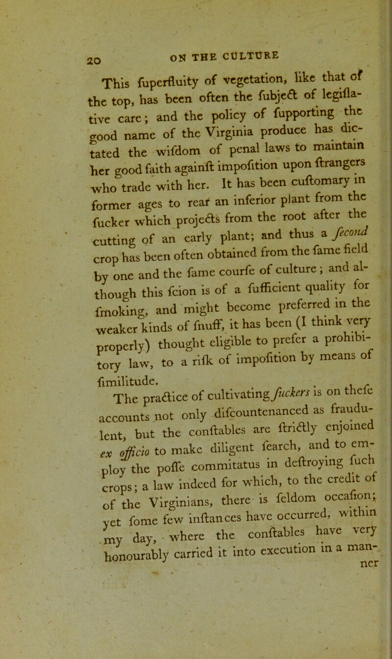 This fuperfluity of vegetation, like that of the top, has been often the fubjed of legifla- tive care; and the policy of fupporting the good name of the Virginia produce has dic- tated the wifdom of penal laws to maintain her good faith againft impofition upon Grangers who trade with her. It has been cuflomary in former ages to rear an inferior plant from the fucker which projc&s from the root after the cutting of an early plant; and thus a feemd crop has been often obtained from the fame field by one and the fame courfe of culture ; and al- though this feion is of a fufficient quality for fmoking, and might become preferred in the weaker kinds of fnuff, it has been (I think very properly) thought eligible to prefer a prohibi- tory law, to a rifk of impofition by means of fimilitude. „ 7 . . , The practice of cultivating/^* is on thelc accounts not only difcountcnanced as fraudu- lent, but the conftables arc ftrlftly enjoined ex officio to make diligent fearch, and to em- ploy the poffe commitatus in deftroying fnch crops; a law indeed for which, to the credit of of the Virginians, there is fcldom occafion; yet feme few inftances have occurred, within my day, where the conftables have very honourably carried it into execution in a man-