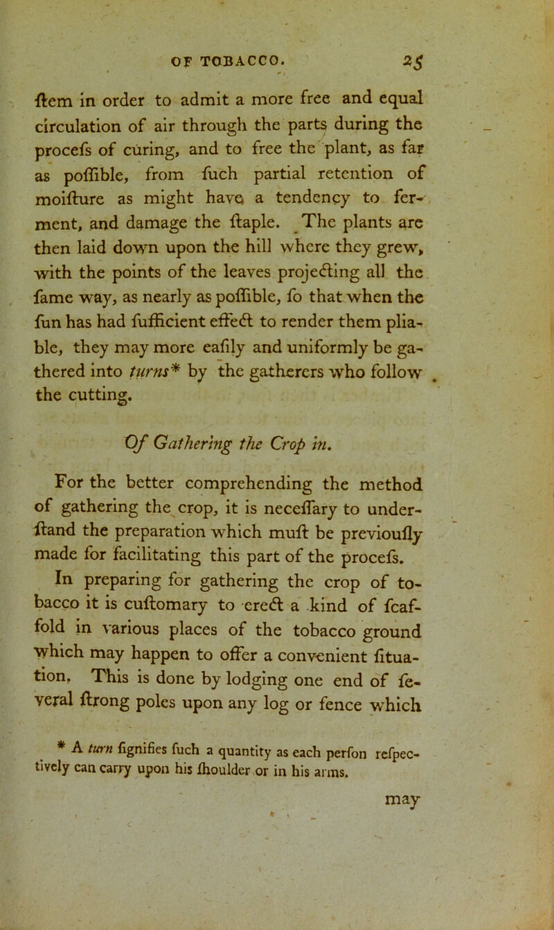 ftem in order to admit a more free and equal circulation of air through the parts during the procefs of curing, and to free the plant, as far as poffible, from fuch partial retention of moifture as might have* a tendency to fer- ment, and damage the ftaple. The plants are then laid down upon the hill where they grew, with the points of the leaves projecting all the fame way, as nearly as poffible, fo that when the fun has had fufficient effedt to render them plia- ble, they may more eafily and uniformly be ga- thered into turns* by the gatherers who follow the cutting. Of Gathering the Crop hi. For the better comprehending the method of gathering the crop, it is necelfary to under- stand the preparation which mult be previoufly made for facilitating this part of the procefs. In preparing for gathering the crop of to- bacco it is cuftomary to eredt a kind of fcaf- fold in various places of the tobacco ground which may happen to offer a convenient fitua- tion, This is done by lodging one end of fe- veral ftrong poles upon any log or fence which * A tinn fignifies fuch a quantity as each perfon refpec- tively can carry upon his fhoulder or in his arms. C may