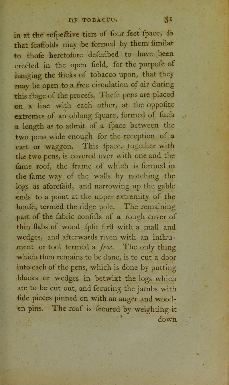 in at the refpe<£tive tiers of four feet fpacc, fo that fcafFolds may be formed by them fimilar to thofe heretofore described to have been erected in the open field, for the purpofe of hanging the fticks of tobacco upon, that they may be open to a free circulation of air during this ftage of the procefs. Thefe pens are placed on a line with each other, at the oppofite extremes of an oblong fquare, formed of fuch a length as to admit of a fpace between the two pens wide enough for the reception of a cart or waggon. This fpace/ together with the two pens, is covered over with one and the fame roof, the frame of which is formed in the fame w*ay of the walls by notching the logs as aforefaid, and narrowung up the gable ends to a point at the upper extremity of the houfe, termed the ridge pole. The remaining part of the fabric confifts of a rough cover of thin flabs of wood fplit firft wdth a mall and wedges, and afterwards riven with an inftru- ment or tool termed a froe. The only thing which then remains to be done, is to cut a door into each of the pens, which is done by putting blocks or wedges in betwixt the logs which are to be cut out, and fecuring the jambs with fide pieces pinned on with an auger and wood- en pins. The roof is fecured by weighting it down