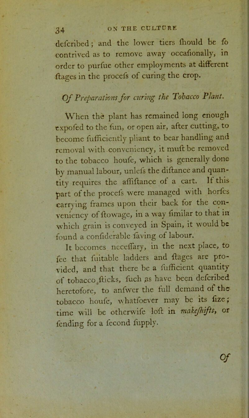 dcfcribed; and the lower tiers fliould be fo contrived as to remove away occafionally, in order to purfue other employments at different ftages in the procefs of curing the crop. Of Preparations for curing the Tobacco Plant. When the plant has remained long enough txpofed to the fun, or open air, after cutting, to become fufftciently pliant to bear handling and removal with convcniency, it muff be removed to the tobacco houfe, which is generally done by manual labour, unlefs the diftance and quan- tity requires the affiftance ol a cart. It this part of the procefs were managed with horfes carrying frames upon their back for the con- vemcncy of ftowage, in a way fimilar to that in which grain is conveyed in Spain, it would be found a confiderablc faving of labour. It becomes neceffary, in the next place, to fee that fuitable ladders and ffages are pro- vided, and that there be a fufficient quantity of tobacco fticks, fuch .as have been deferibed heretofore, to anfwcr the full demand of the tobacco houfe, w hatfoever may be its fize; time will be otherwife loft m viakfhftSy or fending for a fecond fupply.