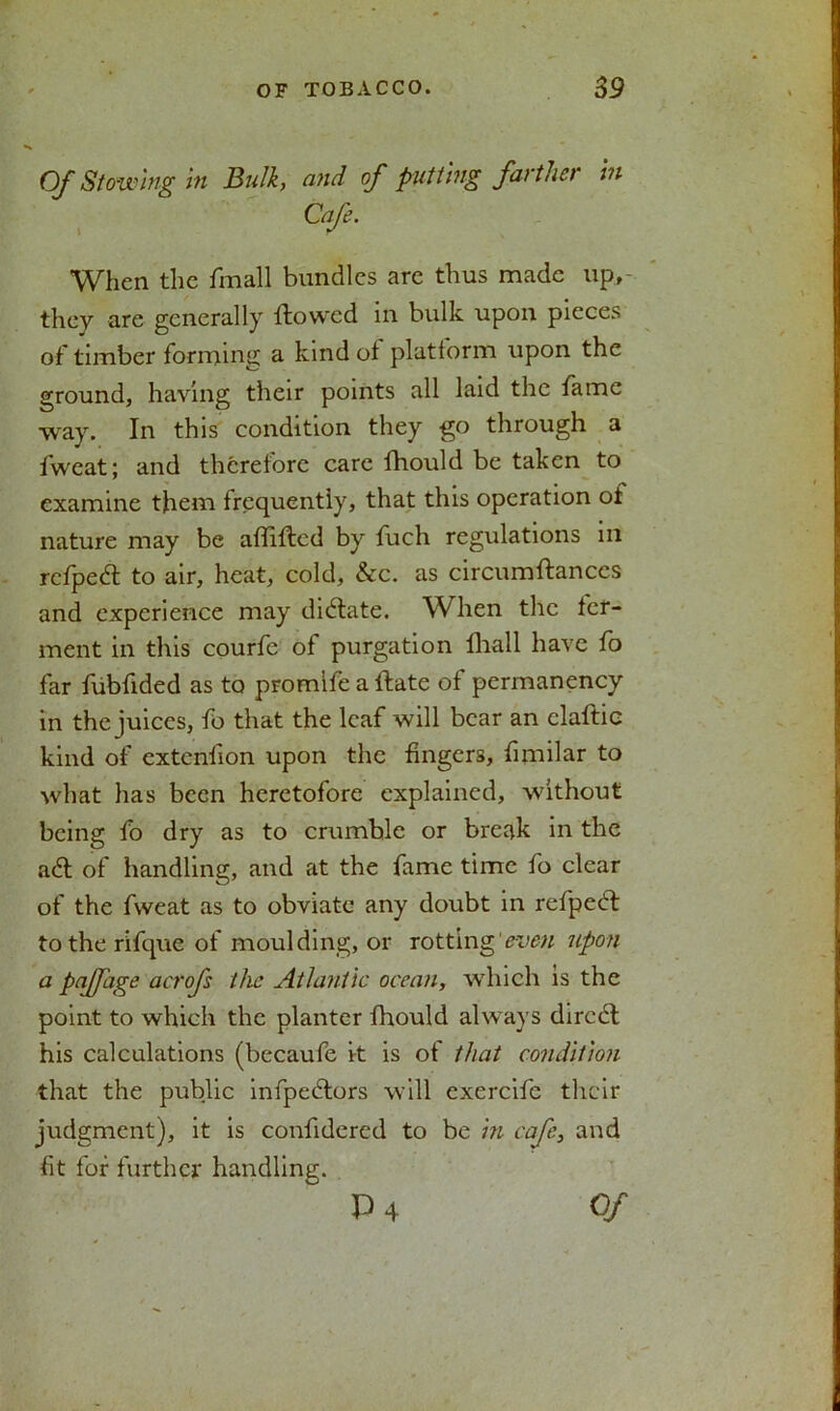 Of Stowing in Bulk, and of putting farther in When the fmall bundles are thus made up, they are generally {towed in bulk upon pieces of timber forming a kind of platform upon the ground, having their points all laid the fame way. In this condition they go through a fweat; and therefore care fhould be taken to examine them frequently, that this operation of nature may be affifted by fuch regulations in refpedt to air, heat, cold, &c. as circumftanccs and experience may dictate. When the fer- ment in this courfe of purgation lliall have fo far fubfided as to promife a {fate of permanency in the juices, fo that the leaf will bear an claflic kind of extenfion upon the fingers, fimilar to what has been heretofore explained, without being fo dry as to crumble or break in the a61 of handling, and at the fame time fo clear of the fweat as to obviate any doubt in refpedl to the rifque of moulding, or rotting even upon a pajjage acrofs the Atlantic ocean, which is the point to which the planter fhould always dircdt his calculations (becaufe it is of that condition that the public infpedlors will exercife their judgment), it is confidered to be in cafe, and fit for further handling.