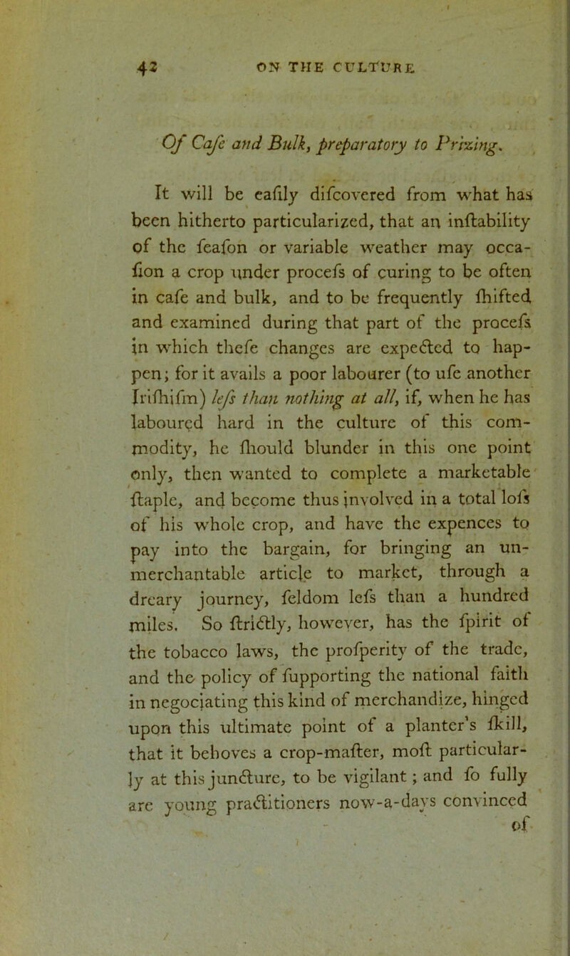 Of CaJ'e and. Bulk, preparatory to Prizing. It will be eafily difeovered from what has been hitherto particularized, that an instability of the feafon or variable weather may occa- lion a crop under procefs of curing to be often in cafe and bulk, and to be frequently fhifted and examined during that part of the procefs in which thefe changes are expected to hap- pen ; for it avails a poor labourer (to ufe another Irifhifm) lefs than nothing at all, if, when he has laboured hard in the culture of this com- modity, he fhould blunder in this one point only, then wanted to complete a marketable flaple, and become thus involved in a total lofs of liis whole crop, and have the expences to pay into the bargain, for bringing an un- merchantable article to market, through a dreary journey, feldom lefs than a hundred miles. So ftri&ly, however, has the fpirit of the tobacco laws, the profperity of the trade, and the policy of fupporting the national faith in negociating this kind of merchandize, hinged upon this ultimate point ot a planter’s Skill, that it behoves a crop-mafter, moft particular- ly at this juncture, to be vigilant; and fo fully arc young pra&itioners now-a-days convinced of /