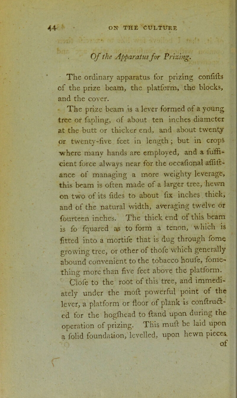 Of the Apparatus for Prizing. * \ The ordinary apparatus for prizing confifls of the prize beam, the platform, the blocks, and the cover. The prize beam is a lever formed of a young tree or fapling, of about ten inches diameter at the butt or thicker end, and about twenty or twenty-five feet in length; but in crops where many hands are employed, and a fuffi- cient force always near for the occafional affilt- ance of managing a more weighty leverage, this beam is often made of a larger tree, hewn on two of its fides to about fix inches thick, and of the natural width, averaging twelve or fourteen inches. The thick end of this beam is fo fquared as to form a tenon, which is fitted into a mortife that is dug through fome growing tree, or other of thofe which generally abound convenient to the tobacco houle, fome- thing more than five feet above the platiorm. Clofe to the root of this tree, and immedi- ately under the moft powerful point of the lever, a platform or floor of plank is conftrudt- cd for the hogfhead to {land upon during the operation of prizing. This mull be laid upon a folid foundation, levelled, upon hewn pieces. c