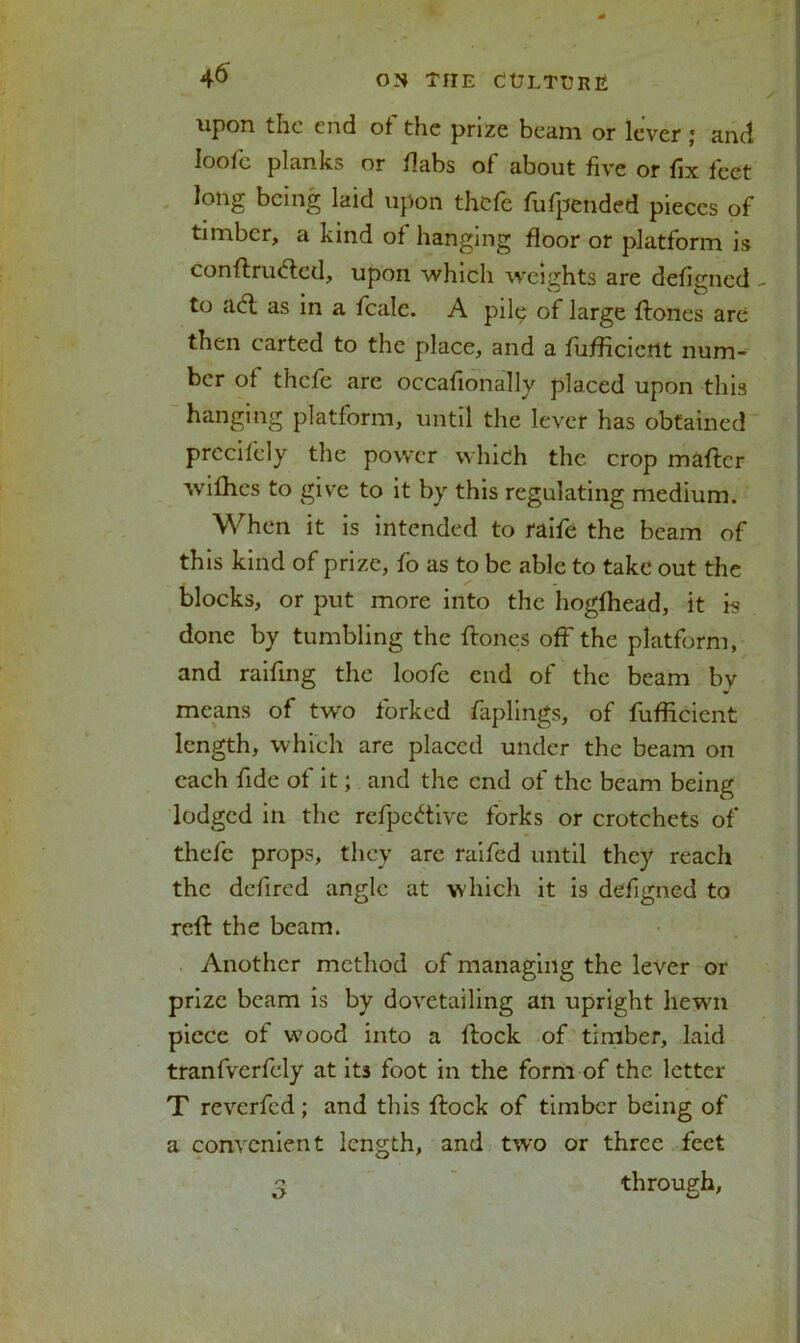 upon the end of the prize beam or lever ; and loofe planks or dabs of about five or fix feet long being laid upon thefe fufpended pieces of timber, a kind of hanging floor or platform is conftriufled, upon which weights are defigned - to aft as in a feale. A piltp of large Hones are then carted to the place, and a fuflicicrtt num- ber of thefe are occafionally placed upon this hanging platform, until the lever has obtained prccifely the power which the crop maftcr wiflies to give to it by this regulating medium. When it is intended to raife the beam of this kind of prize, fo as to be able to take out the blocks, or put more into the hogfhead, it is done by tumbling the Hones off the platform, and railing the loofe end of the beam bv means of tw'o forked faplings, of fuflicient length, which are placed under the beam on each fide of it; and the end of the beam being lodged in the refpeftive forks or crotchets of thefe props, they are raifed until they reach the defined angle at which it is defigned to reff the beam. Another method of managing the lever or prize beam is by dovetailing an upright hewn piece of wood into a Hock of timber, laid tranfverfely at its foot in the form of the letter T reverfed; and this Hock of timber being of a convenient length, and two or three feet 3 through.