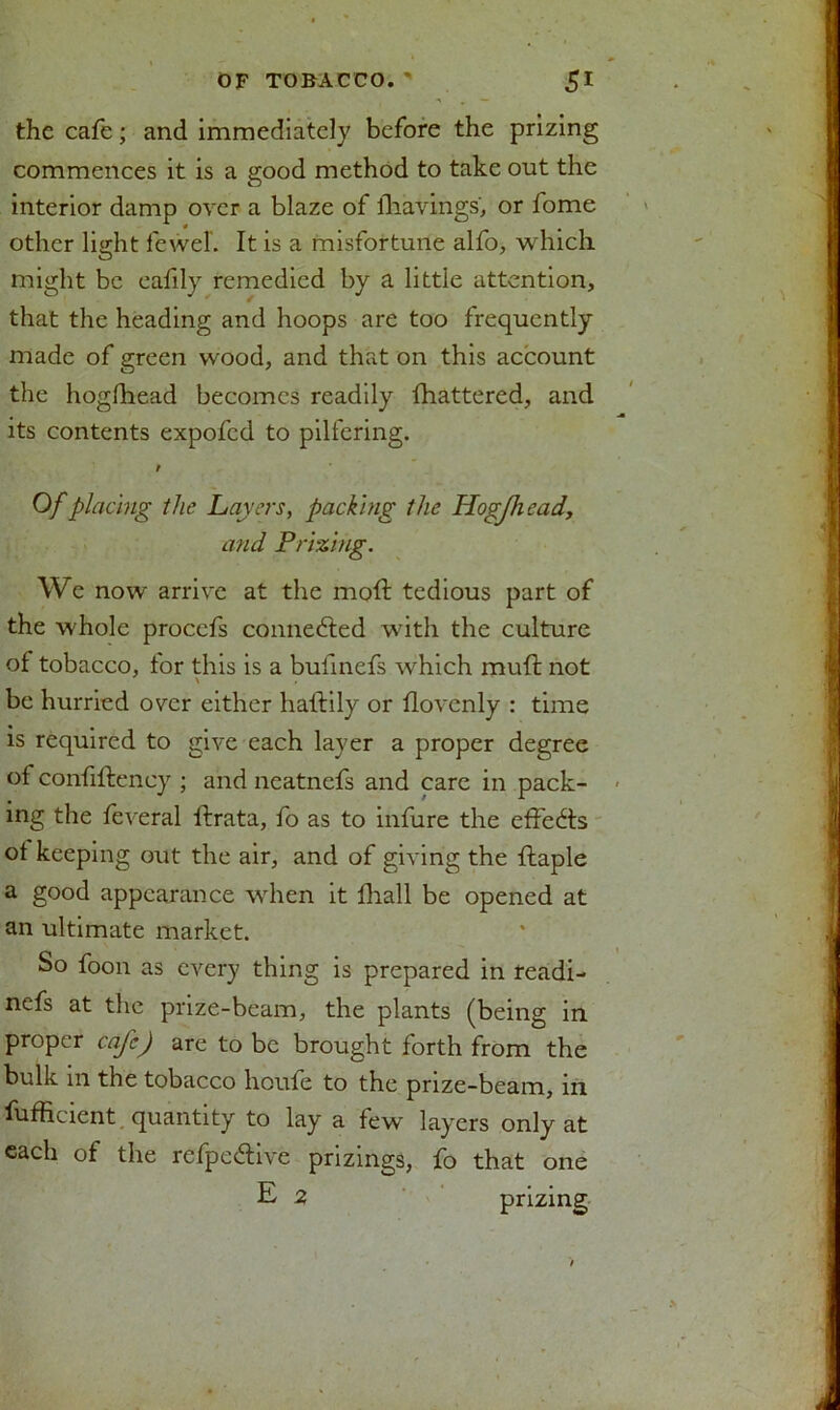 the cafe; and immediately before the prizing commences it is a good method to take out the interior damp over a blaze of lhavings, or fome other light feweL It is a misfortune alfo, which might be eafily remedied by a little attention, that the heading and hoops are too frequently made of green wood, and that on this account the hogfhead becomes readily fhattered, and its contents expofed to pilfering. r Of placing the Layers, packing the Hogjhead, and Prizing. We now arrive at the mod tedious part of the whole procefs connedled with the culture of tobacco, for this is a bufmefs which muft not be hurried over either haftily or flovenly : time is required to give each layer a proper degree of confiftency ; and neatnefs and care in pack- ing the feveral ftrata, fo as to infure the effects ot keeping out the air, and of giving the ftaple a good appearance when it fhall be opened at an ultimate market. So foon as every thing is prepared in readi- nefs at the prize-beam, the plants (being in proper cafe) are to be brought forth from the bulk in the tobacco houfe to the prize-beam, in Efficient, quantity to lay a few layers only at each of the refpedtive prizings, fo that one E 2