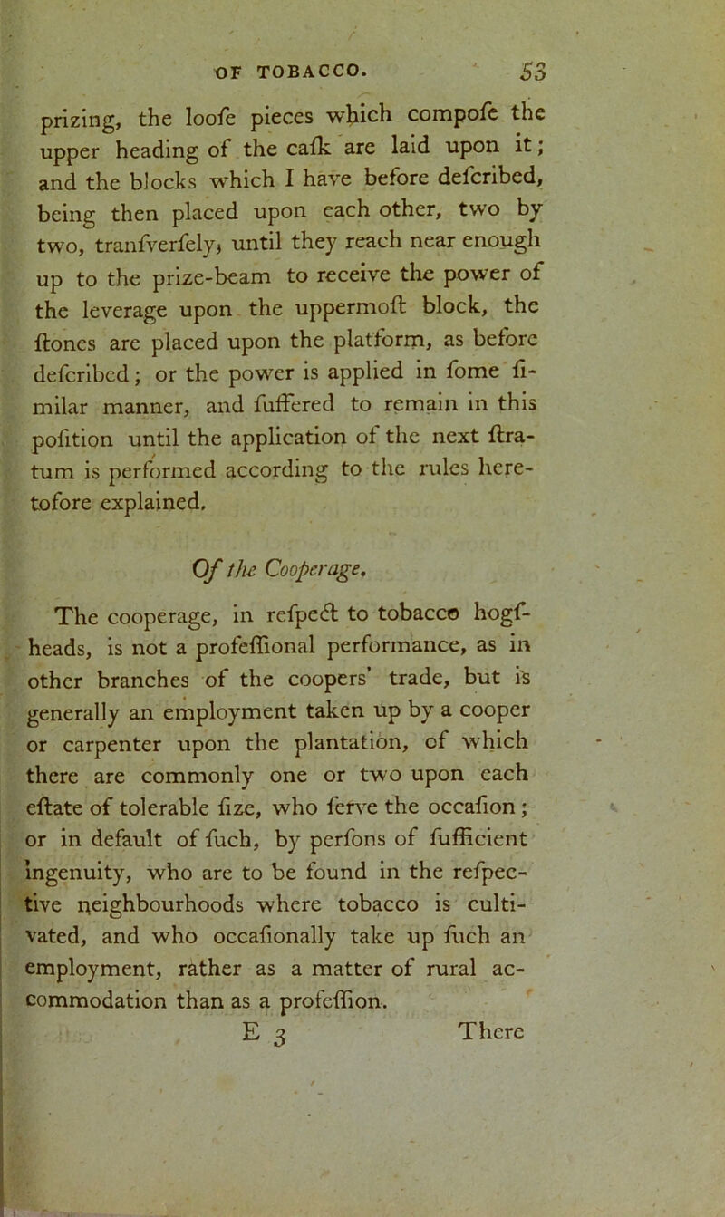 prizing, the loofe pieces which compofe the upper heading of the cafk are laid upon it; and the blocks which I have before defcribed, being then placed upon each other, two by two, tranfverfely, until they reach near enough up to the prize-beam to receive the power of the leverage upon the uppermoft block, the ftones are placed upon the platform, as before defcribed; or the powder is applied in fome fi- milar manner, and fuffered to remain in this pofition until the application of the next ftra- tum is performed according to the rules here- tofore explained. Of the Cooperage. The cooperage, in refpedt to tobacco hogf- heads, is not a profeflional performance, as in other branches of the coopers’ trade, but is generally an employment taken up by a cooper or carpenter upon the plantation, of which there are commonly one or two upon each eftate of tolerable fize, who ferve the occafion ; or in default of fuch, by perfons of fufficient ingenuity, who are to be found in the refpec- tive neighbourhoods where tobacco is culti- vated, and who occafionally take up fuch an employment, rather as a matter of rural ac- commodation than as a profefTion. E 3 There