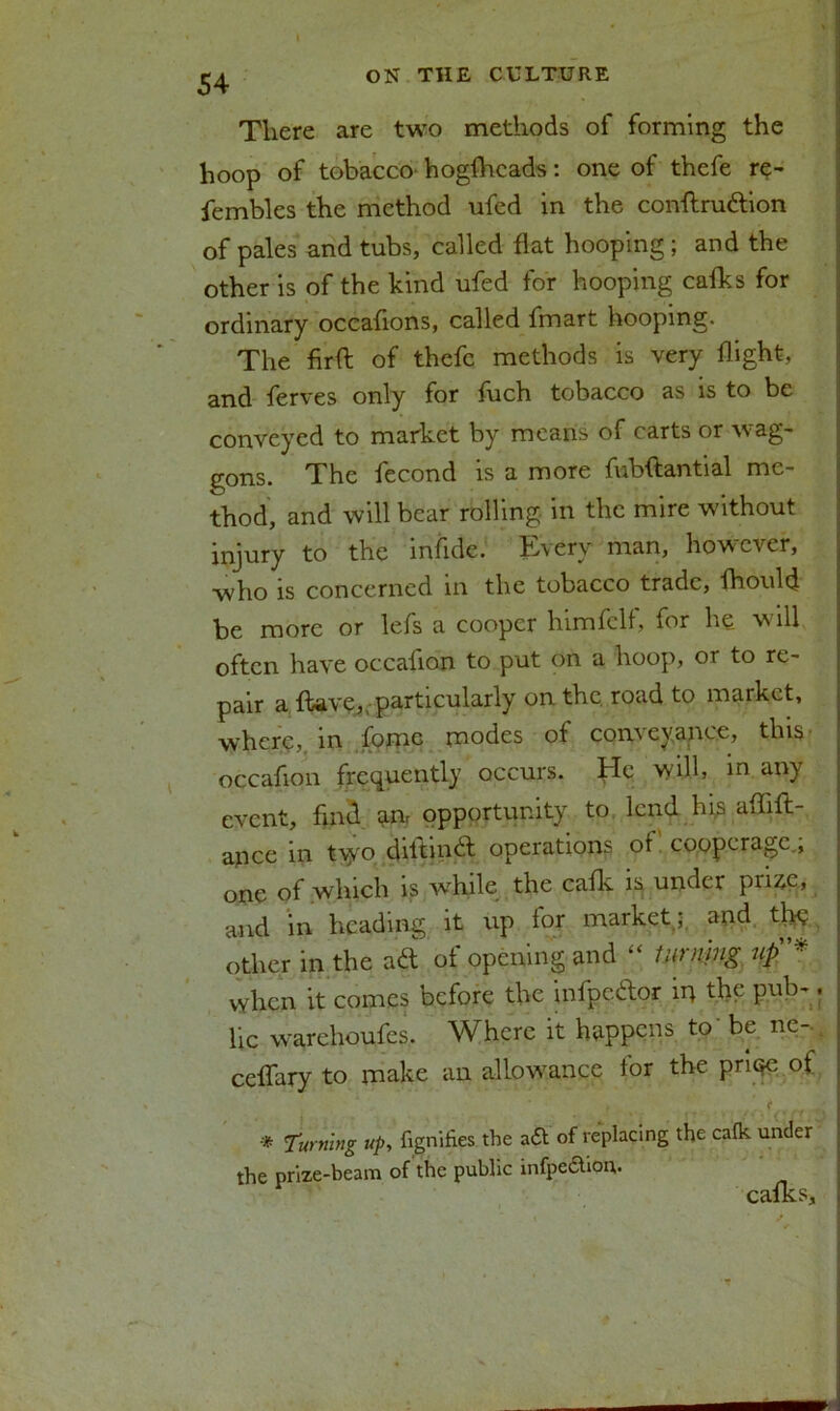 There are two methods of forming the hoop of tobacco hogfhcads: one of thefe r$- fembles the method ufed in the conftru&ion of pales and tubs, called flat hooping; and the other is of the kind ufed for hooping calks for ordinary occafions, called fmart hooping. The firft of thefe methods is very flight, and ferves only for fuch tobacco as is to be conveyed to market by means of carts or wag- gons. The fecond is a more fubftantial me- thod, and will bear rolling in the mire without injury to the infide. Every man, however, who is concerned in the tobacco trade, fhould be more or lefs a cooper himfclf, for he will often have occafion to put on a hoop, or to re- pair a Have, particularly on the road to market, where,, in fomc modes of conveyance, this occafion frequently occurs. He will, in any event, find am opportunity to lend his affift- ance in tiyo diltindl operations ot cooperage,, one of which is while the calk is under prise, and in heading it up for market.; and the other in the aft of opening and “ turning uf* when it comes before the infpedor in the pub-, lie warehoufes. Where it happens to’ be ne- celfary to make an allowance for the priqe of * Turning up, fignifies the att of replacing the calk under the prize-beam of the public infpedtion. calks.