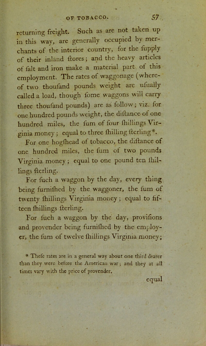 returning freight. Such as are not taken up in this way, are generally occupied bv mer- chants of the interior country, for the fupply of their inland ftores; and the heavy articles of fait and iron make a material part ot this employment. The rates of waggonage (where- of two thoufand pounds weight are ufually called a load, though fome waggons will carry three thoufand pounds) are as follow; viz. for one hundred pounds weight, the diftance of one hundred miles, the fum of four fliillings Vir- ginia money; equal to three fhilhng fterling*. For one hogfhead of tobacco, the diftance of one hundred miles, the fum of two pounds Virginia money ; equal to one pound ten ihii- lings fterling. For fuch a waggon by the day, every thing being furniftied by the waggoner, the fum of twenty {hillings Virginia money; equal to fif- teen fhillings fterling. For fuch a waggon by the day, provifions and provender being furnifhed by the employ- er, the fum of twelve {hillings Virginia money; * Thefe rates are in a general way about one third dearer than they were before the American war; and they at all times vary with the price of provender. equal