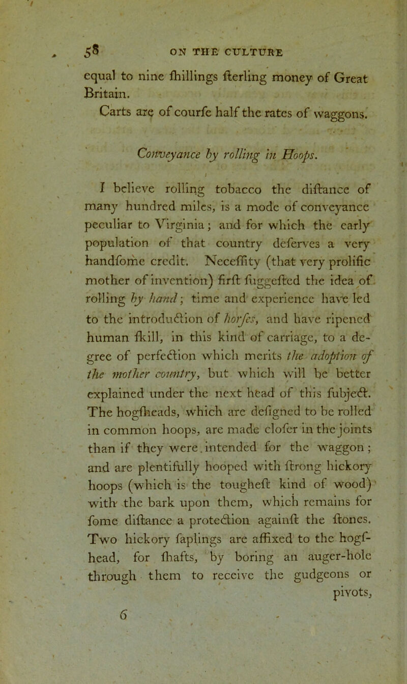 equal to nine fhillings fterling money of Great Britain. Carts are of courfe half the rates of waggons. Conveyance by rolling in Hoops. I J believe rolling tobacco the diftance of many hundred miles, is a mode of conveyance peculiar to Virginia; and for which the early population of that country deferves a very handfome credit. Neceflity (that very prolific mother of invention) firfl fuggefted the idea of rolling by hand; time and experience have led to the introduction of horfes, and have ripened human {kill, in this kind of carriage, to a de- gree of perfection which merits the adoption of the mother country, but which will be better explained under the next head of this fubjeCt. The hogfheads, which are defigned to be rolled in common hoops, are made elofer in the joints than if they were. intended for the waggon ; and are plentifully hooped with ftrong hickory hoops (which is the toughed kind of wood) with' the bark upon them, which remains for fome diftance a protection againft the {tones. Two hickory faplings are affixed to the hogf- head, for {bafts, by boring an auger-hole through them to receive the gudgeons or pivots. 6