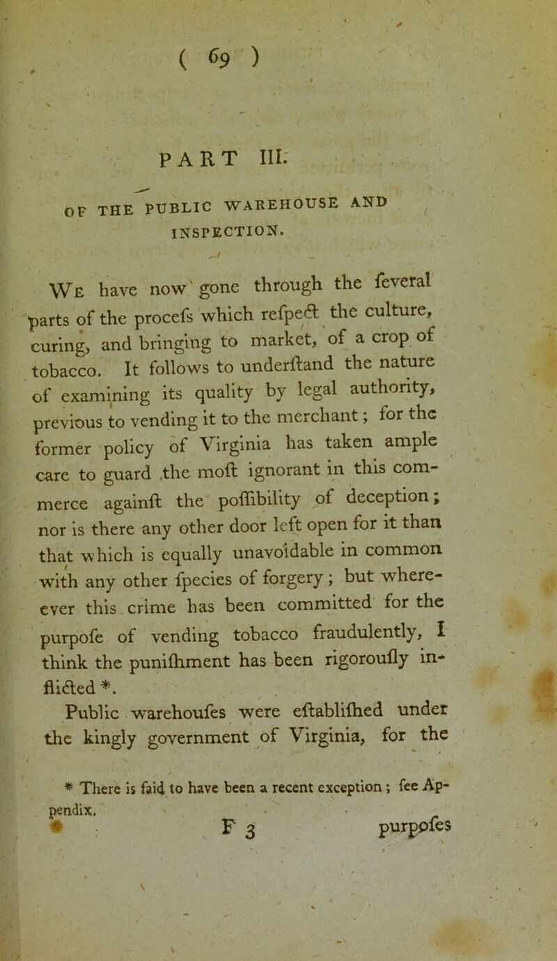 ( c9 ) PART III. OF THE PUBLIC WAREHOUSE AND INSPECTION. WE have now gone through the lev eral parts of the procefs which refpeCt the culture, curing, and bringing to market, of a crop of tobacco. It follows to underdand the nature of examining its quality by legal authority, previous to vending it to the merchant; for the former policy ot Virginia has taken ample care to guard ,the mod; ignorant in this com- merce againd the podibility of deception, nor is there any other door led open for it than that which is equally unavoidable in common with any other fpecies of forgery ; but where- ever this crime has been committed for the purpofe of vending tobacco fraudulently, I think the punilhment has been rigoroufly in- flicted *. Public warehoufes were edablilhed under the kingly government of Virginia, for the * There is faid to have been a recent exception ; fee Ap- pendix. • • F 3 purpoles