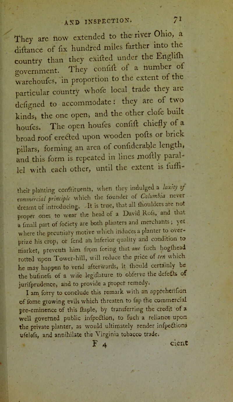 They are how extended to the river Ohio, a diftance of fix hundred miles farther into the country than they exifted under the Enghfh government. They confid of a number of warehoufes, in proportion to the extent of the particular country whofc local trade they arc defigned to accommodate: they are of two kinds* the one open* and the other clofe built houfes* The open houfes confift chiefly of a broad roof eredtcd upon wooden pofts or brick pillars, forming an area of confiderable length* and this form is repeated in lines moflly paral- lel with each other, until the extent is fuffi- theit planting conftituents, when they indulged a laxity of commercial principle which the founder of Columbia never dreamt of introducing. It is true, that all fhouldcrs are not proper ones to wear the head of a David Rofs, and that a fmall part of foCiety are both planters and merchants; yet where the pecuniary motive which induces a planter to over- prize his crop* or fend ah inferior quality and condition to market, prevents him from feeing that one fuch hogfhead rotted upon Tower-hill, will reduce the price of ten which he may happen to vend afterwards, it fhould certainly be the bufinefs of a wife legiflature to obferve the defeats of jurifprudence, and to provide a proper remedy’. I am forry to conclude this remark with an appteherifioft of fomc growing evils which threaten to fap the commercial pre-eminence of this ftaple, by transferring the credit of a Well govefned public infpe&ion, to fuch a reliance upon the private planter, as would ultimately render infpe<5tiona ufelofs, and annihilate the Virginia tobacco trade*