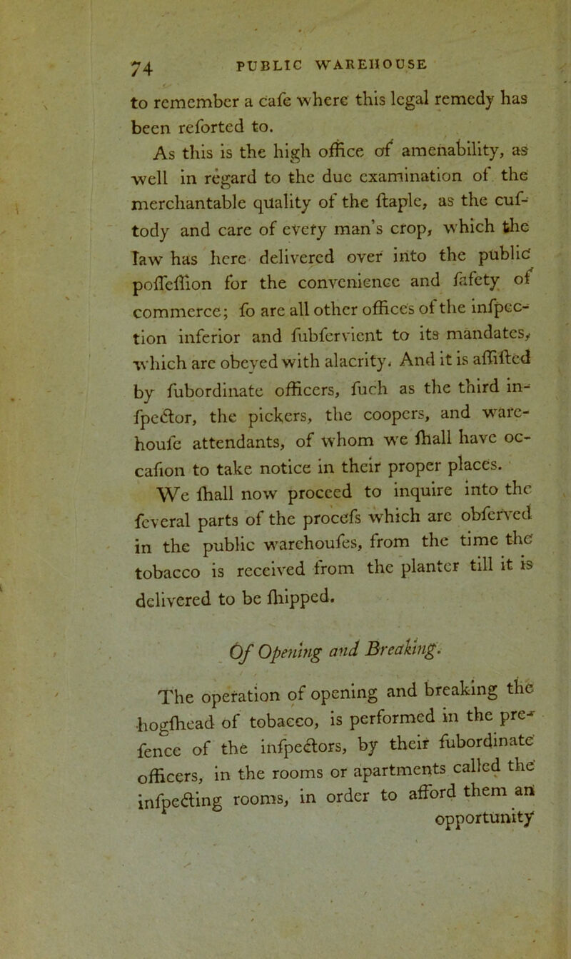 . / ^4 PUBLIC WAREHOUSE ■ to remember a cafe where this legal remedy has been reforted to. As this is the high office of amenability, as well in regard to the due examination ol the merchantable quality of the ftaplc, as the cuf- tody and care of every man’s crop, which the IawT has here delivered over into the public poffeffion for the convenience and fafety ot commerce; fo arc all other offices ol the mfpcc- tion inferior and fubfervient to its mandates/ which are obeyed with alacrity * And it is affifted by fubordinate officers, fuch as the third in- fpedtor, the pickers, the coopers, and ware- houle attendants, of whom w>e ffiall have oc- cafion to take notice in their proper places. We ffiall now proceed to inquire into the fcveral parts of the procefs which are obferved in the public warchoufes, from the time the tobacco is received from the planter till it is delivered to be ffiippcd. Of Opening and Breaking. The operation of opening and breaking the •hogffiead of tobacco, is performed in the pre- fence of the infpectors, by their fubordinate officers, in the rooms or apartments called the' infpedting rooms, in order to afford them art opportunity