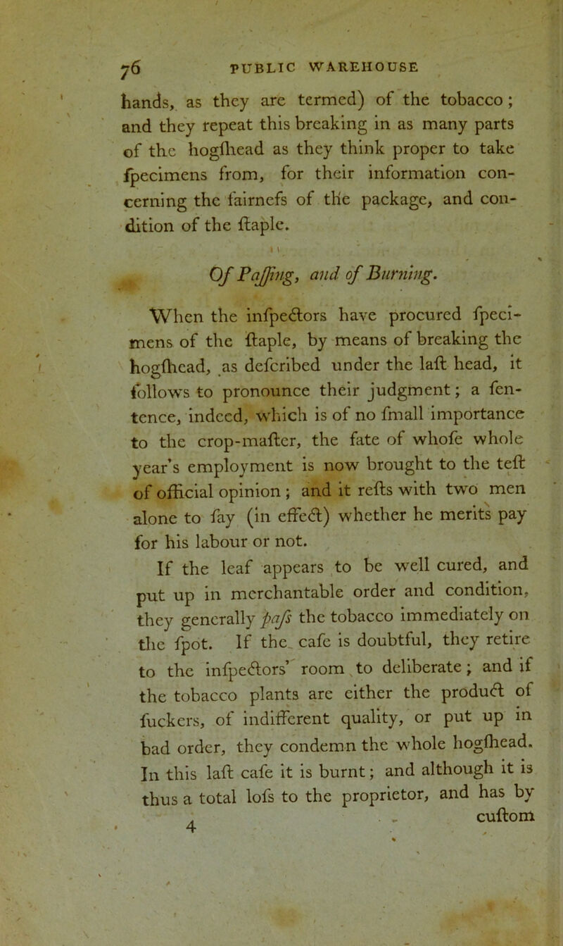 hands, as they are termed) of the tobacco ; and they repeat this breaking in as many parts of the hogfhead as they think proper to take fpecimens from, for their information con- cerning the fairnefs of tlie package, and con- dition of the ftaple. i \ ' Of Pajjing, and of Burning. When the infpedtors have procured fpeci- mens of the ftaple, by means of breaking the hogfhead, as deferibed under the laft head, it follows to pronounce their judgment; a fen- tence, indeed, which is of no fmall importance to the crop-maftcr, the fate of whofe whole year’s employment is now brought to the teft of official opinion ; and it refts with two men alone to fay (in effeft) whether he merits pay for his labour or not. If the leaf appears to be well cured, and put up in merchantable order and condition, they generally pafs the tobacco immediately on the fpot. If the cafe is doubtful, they retire to the infpeftors’ room to deliberate; and it the tobacco plants are either the product of fuckers, of indifferent quality, or put up in bad order, they condemn the whole hogfhead. In this laft cafe it is burnt; and although it is thus a total lofs to the proprietor, and has by . . .. cuftom