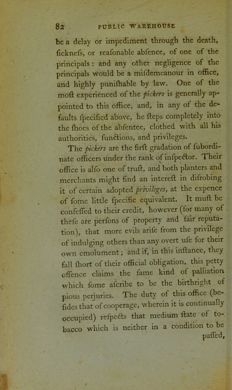 be a delay or impediment through the death, ficknefs, or reafonable abfence, of one of the principals : and any other negligence of the principals would be a mifdemeanour in office, and highly punifhable by law. One of the mod experienced of the pickers is generally ap- pointed to this office, and, in any of the de- faults fpecified above, he fleps completely into the {hoes of the abfentee, clothed with all his authorities, functions, and privileges. The pickers are the firft gradation of fubordi- nate officers under the rank of infpeftor. Their office is alfo one of truft, and both planters and merchants might find an intcreft in difrobing it of certain adopted privileges, at the expence of fome little fpecific equivalent. It mufl be^ confeffied to their credit, however (for many of thefe are perfons of property and fair reputa- tion), that more evils arife from the privilege of indulging others than any overt ufe for their own emolument; and if, in this inftance, they fall ffiort of their official obligation, this petty offence claims the fame kind ol palliation which fome aferibe to be the birthright of pious peijuries. The duty of this office (be- fides that of cooperage, wherein it is continually occupied) refpc&s that medium ftate of to- bacco which is neither in a condition to be /