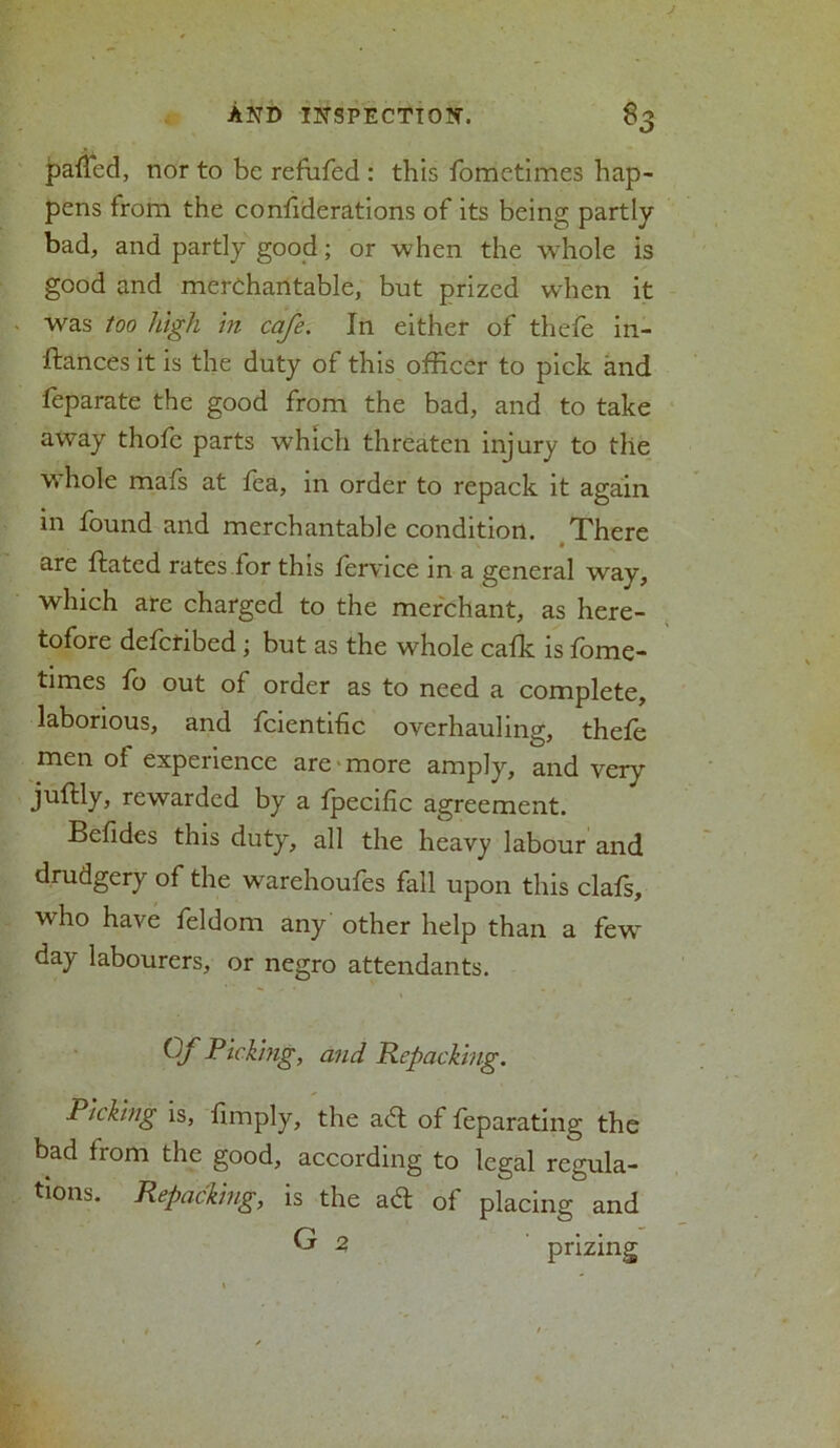 palled, nor to be refufed : this fometimes hap- pens from the confederations of its being partly bad, and partly good; or when the whole is good and merchantable, but prized when it was too high in cafe. In either of thefe in- stances it is the duty of this officer to pick and feparate the good from the bad, and to take away thofc parts which threaten injury to the w hole mafs at fea, in order to repack it again in found and merchantable condition. There are dated rates for this fervice in a general way, which are charged to the merchant, as here- tofore defenbed; but as the whole cafk is fome- times fo out of order as to need a complete, laborious, and fcientific overhauling, thefe men of experience are more amply, and very juftly, rewarded by a fpecific agreement. Befides this duty, all the heavy labour and drudgery of the wrarehoufes fall upon this clafs, who have feldom any other help than a few~ day labourers, or negro attendants. Of Picking, and Repacking. Picking is, fimply, the ad of feparating the bad from the good, according to legal regula- tions. Repacking, is the ad of placing and G 2, prizing