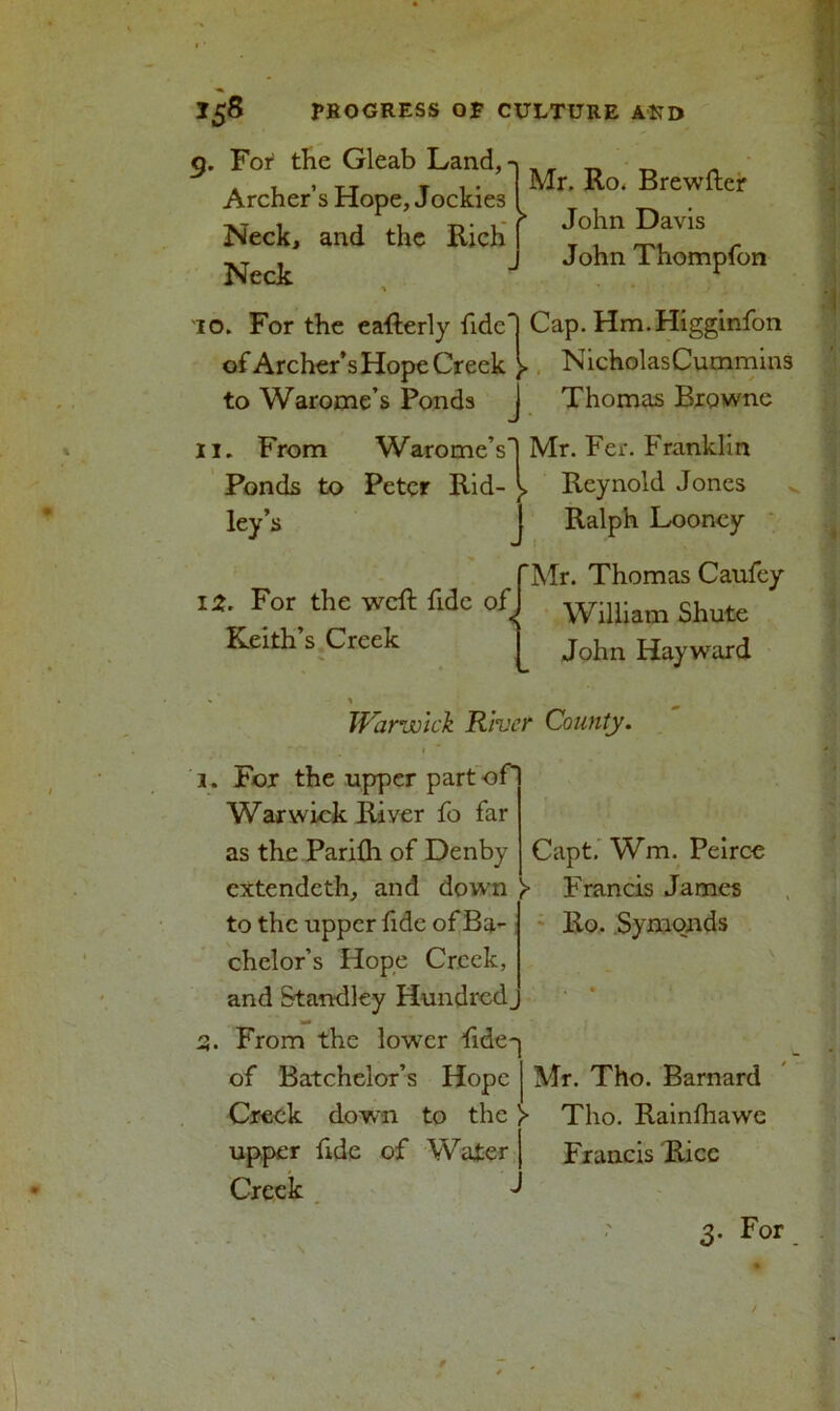 Mr. Ro. Brewfter John Davis John Thompfon TO. For the eafterly fide*j Cap. Hm.Higginfon of Archer’s Hope Creek )> NicholasCummins to Warome’s Ponds J Thomas Browne II. From Warome’s! Mr. Fer. Franklin Ponds to Peter Rid- )> Reynold Jones ley’s J Ralph Looney Mr. Thomas Caufey William Shute John Hayward 12. For the weft fide of Keith’s Creek 5. For the Gleab Land,' Archer’s Hope, Jockie3 Neck, and the Rich Neck Warwick River County. 1. For the upper part of Warwick River fo far as the Parifli of Denby cxtendeth, and down >■ to the upper fide of Ba- chelor’s Hope Creek, and Standley Hundred, 3. From the lower fide- of Batchelor’s Hope Creek down to the > upper fide of Water Capt. Wm. Peirce Francis James Ro. Symonds Mr. Tho. Barnard Tho. Rainfhawe Francis Rice Creek