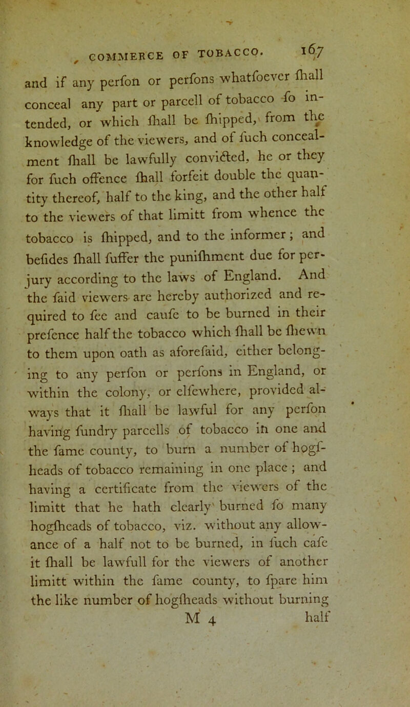 and if any perfon or pcrfons whatfoever fliall conceal any part or parcell of tobacco fo in- tended, or which fliall be fliipped,' from the knowledge of the viewers, and of fuch conceal- ment fliall be lawfully convicted, he or they for fuch offence fliall forfeit double the quan- tity thereof, half to the king, and the other halt to the viewers of that limitt from whence the tobacco is fhipped, and to the informer; and befides fliall fufFer the punifliment due for per- jury according to the laws of England. And the faid viewers- are hereby authorized and re- quired to fee and caufe to be burned in their prefence half the tobacco which fliall be fliewii to them upon oath as aforefaid, either belong- ing to any perfon or perfons in England, or within the colony, or elfewhere, provided al- ways that it fliall be lawful for any perfon having fundry parcells of tobacco ill one and the fame county, to burn a number of hogf- heads of tobacco remaining in one place ; and having a certificate from the viewers of the limitt that he hath clearly' burned fo many hogfheads of tobacco, viz. without any allow- ance of a half not to be burned, in fuch cafe it fliall be lawfull for the viewers of another limitt within the fame county, to fpare him the like number of hogfheads without burning M 4 half