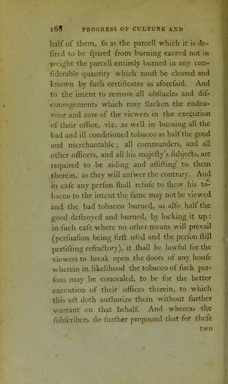 half of them, fo as the parcell which it is dc- iired to be fpared from burning exceed not in weight the parcell entirely burned in any con- fiderable quantity which mult be cleared and known by fuch certificates as aforefiiid. And to the intent to remove all obilaclcs and dif- couragements which may llacken the endea- vour and care of the viewers in the execution of their office, viz. as well in burning all the bad and ill conditioned tobacco as half the good and merchantable; all commanders, and all other officers, and all his majcfly’s fubjefts, arc required to be aiding and affilting to them therein, as they will anfwer the contrary.. And in cafe any perfon {hall refufe to fhew his to- bacco to the intent the fame may not be viewed and the bad tobacco burned, as alfo half the good deftroyed and burned, by locking it up : in fuch cafe where no other means w ill prevail (pcrfuafion being firlt ufed and the perfon Hill perfifting refractory), it fhall be lawful for the viewers to break open the doors of any houfc wherein in likelihood the tobacco of fuch per- fons may be concealed, to be for the better execution of their offices therein, to w'hich this aft doth authorize them without further warrant on that behalf. And whereas the fubferibers do further propound that for thefe two