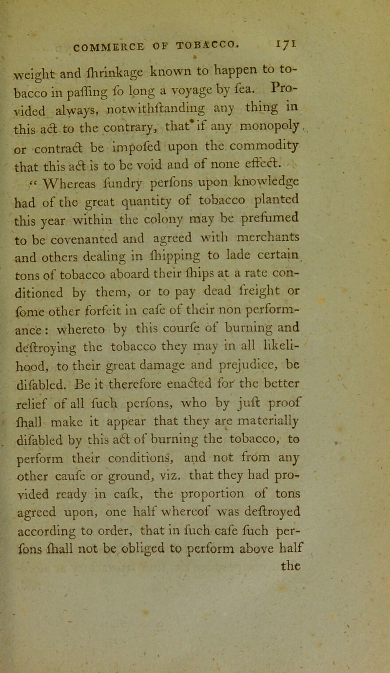 . ' * weight and flirinkage known to happen to to- bacco in palling fo long a voyage by lea. Pro- vided always, notwithftanding any thing in this act to the contrary, that* if any monopoly, or contract be impofed upon the commodity that this aft is to be void and of none efleft. “ Whereas fundry perfons upon knowledge had of the great quantity of tobacco planted this year within the colony may be prefumed to be covenanted and agreed with merchants and others dealing in fhipping to lade certain tons of tobacco aboard their lhips at a rate con- ditioned by them, or to pay dead freight or fome other forfeit in cafe of their non perform- ance : whereto by this courfe of burning and deftroying the tobacco they may in all likeli- hood, to their great damage and prejudice, be difabled. Be it therefore enafted for the better relief of all fuch perfons, who by juft proof fh.all make it appear that they are materially difabled by this aft of burning the tobacco, to perform their conditions, and not from any other caufe or ground, viz. that they had pro- vided ready in cafk, the proportion of tons agreed upon, one half whereof was deftroyed according to order, that in fuch cafe fuch per- fons lhall not be obliged to perform above half the