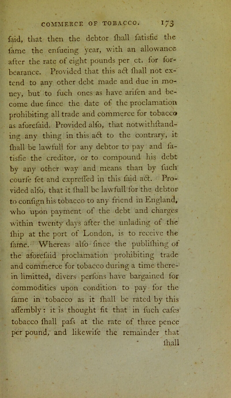 faid, that then the debtor fhall fatisfic the fame the enfueing year, with an allowance after the rate of eight pounds per ct. tor for- bearance. Provided that this aft fhall not ex- tend to any other debt made and due in mo- ney, but to fuch ones as have arifen and be- come due fined the date of the proclamation prohibiting all trade and commerce for tobacco as aforefaid. Provided alfo, that notwithftand- ing any thing in this aft to the contrary, it fhall be lawful! for any debtor to pay and fa- tisfie the creditor, or to compound his debt by any other way and means than by fuch courfe fet and exprelled in this faid aft. Pro- vided alfo, that it fhall be lawfull for the debtor to confign his tobacco to any friend in England, who upon payment of the debt and charges within twenty day's after the unlading of the fhip at the port of London, is to receive the fame. Whereas alfo fmee the publilhing of the aforefaid proclamation prohibiting trade and commerce for tobacco during a time there- in limitted, divers perfons have bargained lor commodities upon condition to pay for the fame in tobacco as it fhall be rated by this affembly: it is thought fit that in fuch cafes tobacco fhall pafs at the rate of three pence per pound, and likewife the remainder that fhall