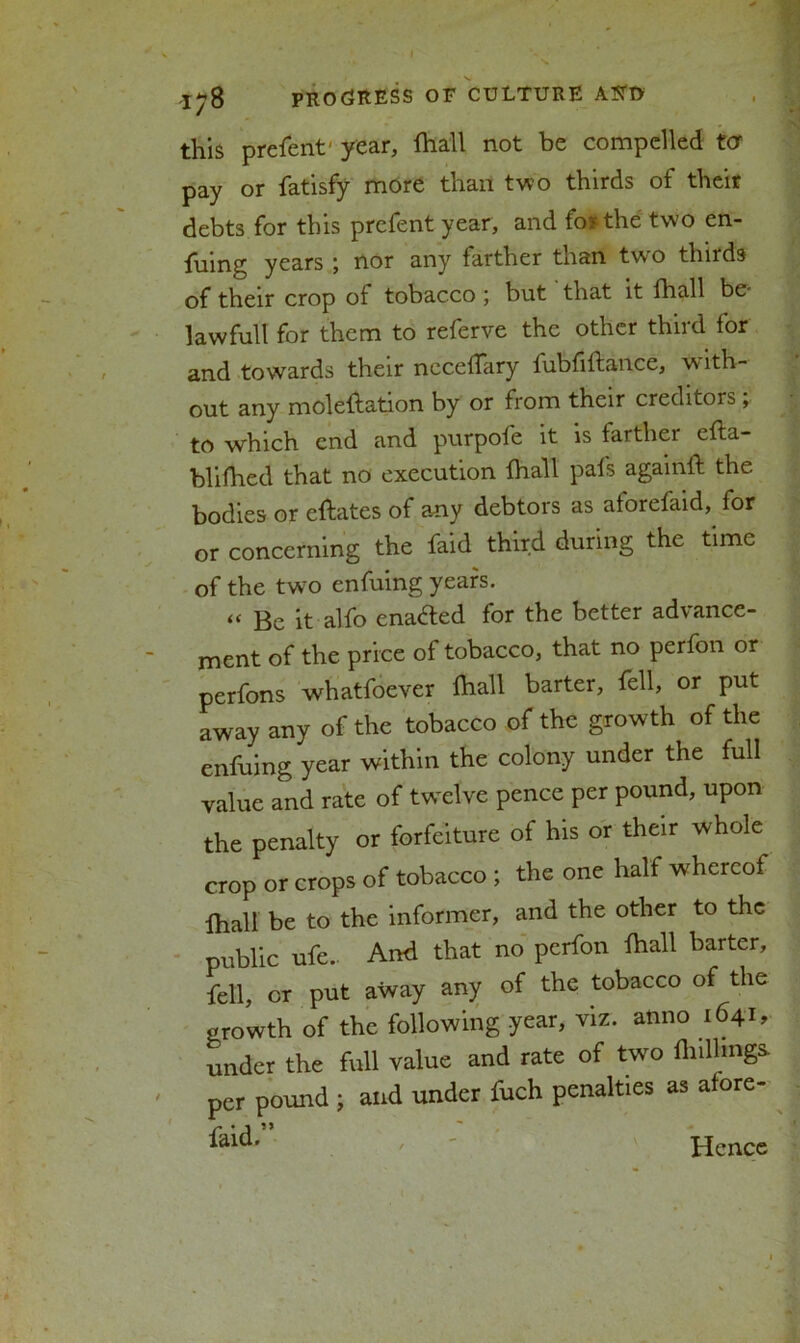 this prefent' year, fhall not be compelled ter pay or fatisfy more than two thirds of their debts for this prefent year, and fosthe two en- fuing years ; nor any farther than two thirds of their crop of tobacco; but that it fhall be- lavvfull for them to referve the other third for and towards their necefTary fubfiftance, with- out any moleftation by or from their creditors ; to which end and purpofe it is farther efta- blifhed that no execution fhall pafs againft the bodies or eftates of any debtors as aforefaid, for or concerning the faid third during the time of the two enfuing years. « Be it alfo enabled for the better advance- ment of the price of tobacco, that no perfon or perfons whatfoever fhall barter, fell, or put away any of the tobacco of the growth of the enfuing year within the colony under the full value and rate of twelve pence per pound, upon the penalty or forfeiture of his or their whole crop or crops of tobacco ; the one half whereof fhall be to the informer, and the other to the public ufe. And that no perfon fhall barter, fell, or put away any of the tobacco of the growth of the following year, viz. anno 1641, under the full value and rate of two {hillings, per pound ; and under fuch penalties as afore- ' Hence