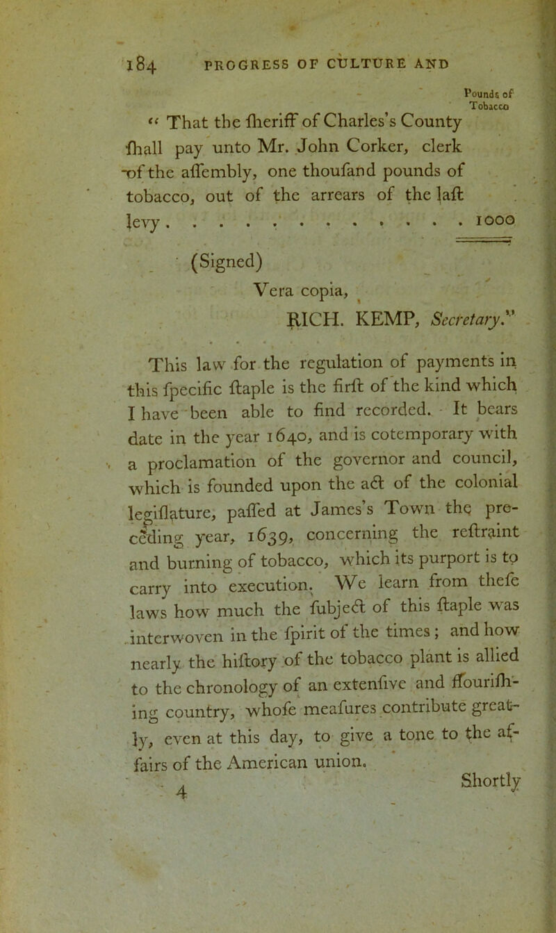 Pounds of Tobacco tl That the fheriff of Charles’s County fhall pay unto Mr. John Corker, clerk -ofthe affembly, one thoufand pounds of tobacco, out of the arrears of the lafl levy ............ 1000 (Signed) . Vera copia, RICH. KEMP, Secretary. This law for the regulation of payments in this fpecific ftaple is the firft of the kind which I have been able to find recorded. It bears date in the year 1640, and is cotemporary with , a proclamation of the governor and council, which is founded upon the afl: of the colonial le^iflature, palled at James’s Town the pre- ceding year, 1639, concerning the rcflraint and burning of tobacco, which its purport is to carry into execution. We learn from thefe laws how much the fubjed: of this ftaple was . interwoven in the fpirit of the times ; and how nearly the hiftory of the tobacco plant is allied to the chronology of an exteniive and ffouiidl- ing country, whole meafures contribute great- ly, even at this day, to give a tone to the af- fairs of the American union. 4 Shortly