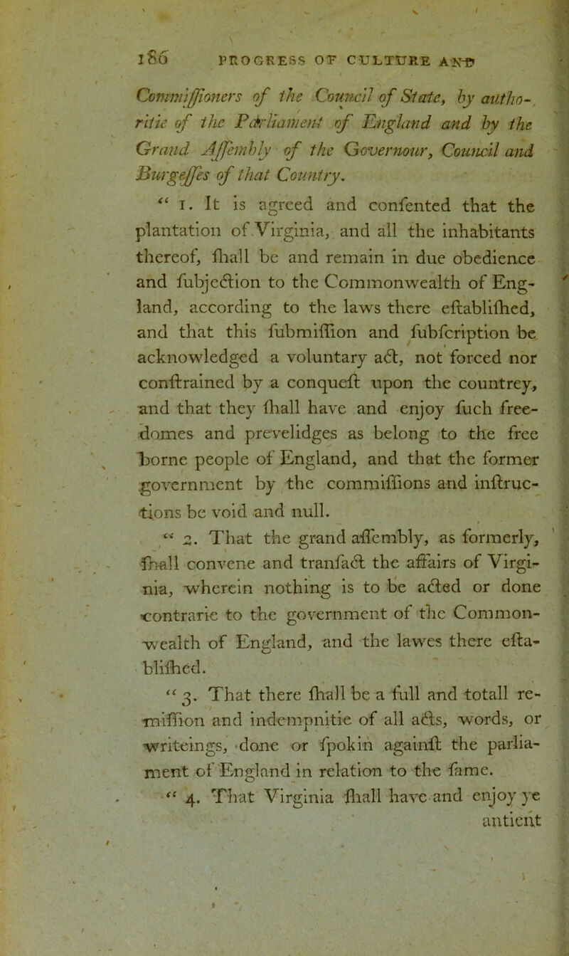 I l86 PROGRESS OE CULTURE Atf-p Comnnfjioners of the Council of Slate, by autho- ritie of the PdrliamenJ of England and by the Grand Affembly of the Qovernour, Council and Burgeffes of that Country. “ i. It is agreed and confented that the plantation of Virginia, and all the inhabitants thereof, fhall be and remain in due obedience and fubjcdtion to the Commonwealth of Eng- land, according to the laws there eflablifhed, and that this fubmiffion and fubfcription be acknowledged a voluntary adl, not forced nor conftrained by a conqueft upon the countrey, and that they fhall have and enjoy fuch free- domes and prevelidges as belong to the free borne people of England, and that the former government by the commiffions and inftruc- tions be void and null. “2. That the grand affembly, as formerly, fhall convene and tranfaT the affairs of Virgi- nia, wherein nothing is to be a&ed or done ■contraric to the government of the Common- wealth of England, and the lawes there efta- hlifhed. “ 3. That there fhall be a full and totall re- miffion and indempnitie of all a£ts, words, or writeings, done or fpokin againfl the parlia- ment oi England in relation to the fame. “ 4. That Virginia fhall have and enjoy ye antient