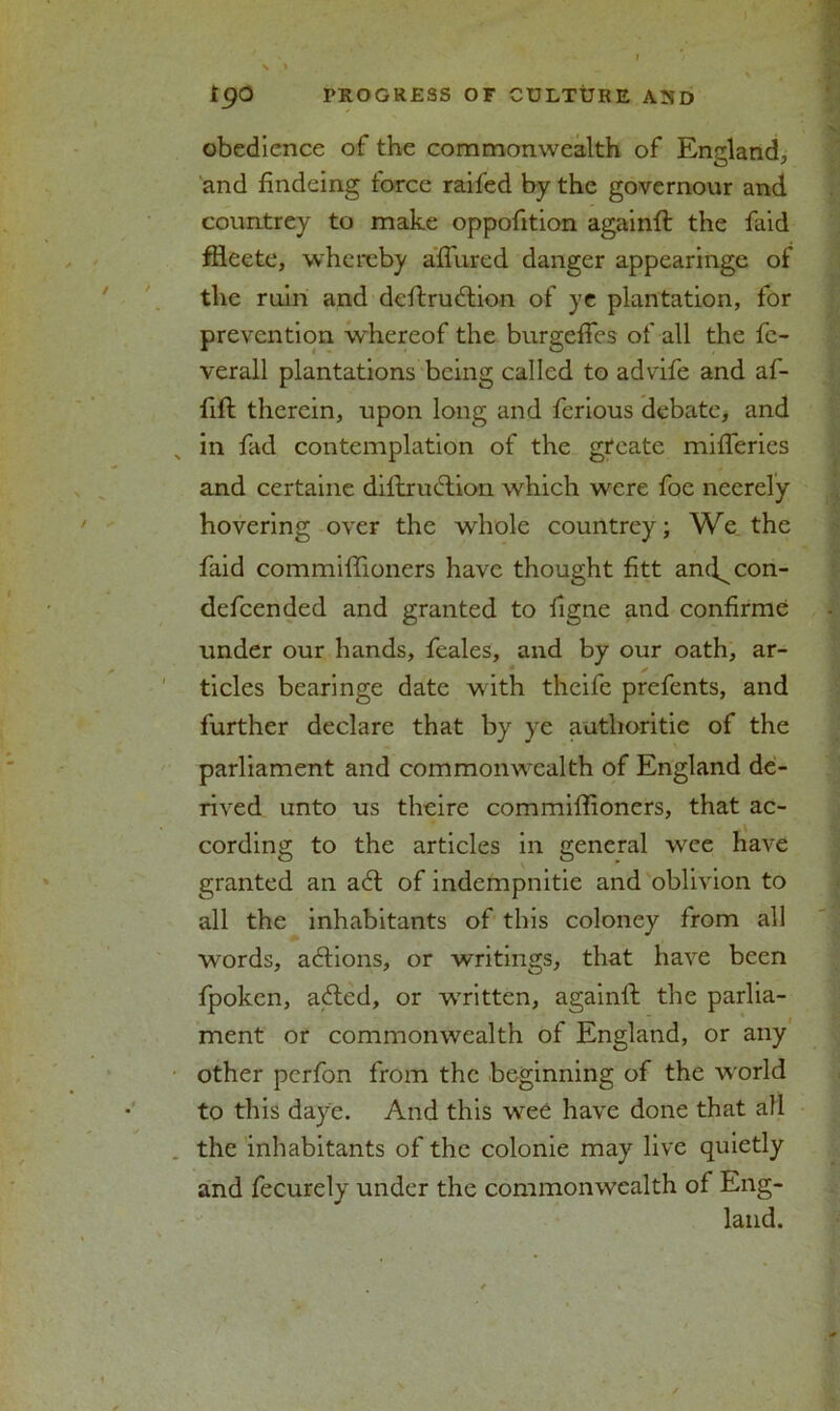 tga PROGRESS OF CULTURE AND obedience of the commonwealth of England, and findeing force raifed by the governour and countrey to make oppofition againft the faid ffteete, whereby affured danger appearinge of the ruin and deftrudion of ye plantation, for prevention whereof the burgeffes of all the fe- verall plantations being called to advife and af- fift therein, upon long and ferious debate, and in fad contemplation of the gteate mifleries and certaine diftrudion which were foe neerely hovering over the whole countrey; We the faid commiffioners have thought fitt and^con- defeended and granted to figne and confirme under our hands, feales, and by our oath, ar- tides bearinge date with theife prefents, and further declare that by ye autlioritie of the parliament and commonwealth of England de- rived unto us theire commiffioners, that ac- cording to the articles in general wee have granted an ad of indempnitie and oblivion to all the inhabitants of this coloney from all words, adions, or writings, that have been fpoken, aded, or written, againft the parlia- ment or commonwealth of England, or any other perfon from the beginning of the world to this daye. And this wee have done that all the inhabitants of the colonie may live quietly and fecurely under the commonwealth of Eng- land.