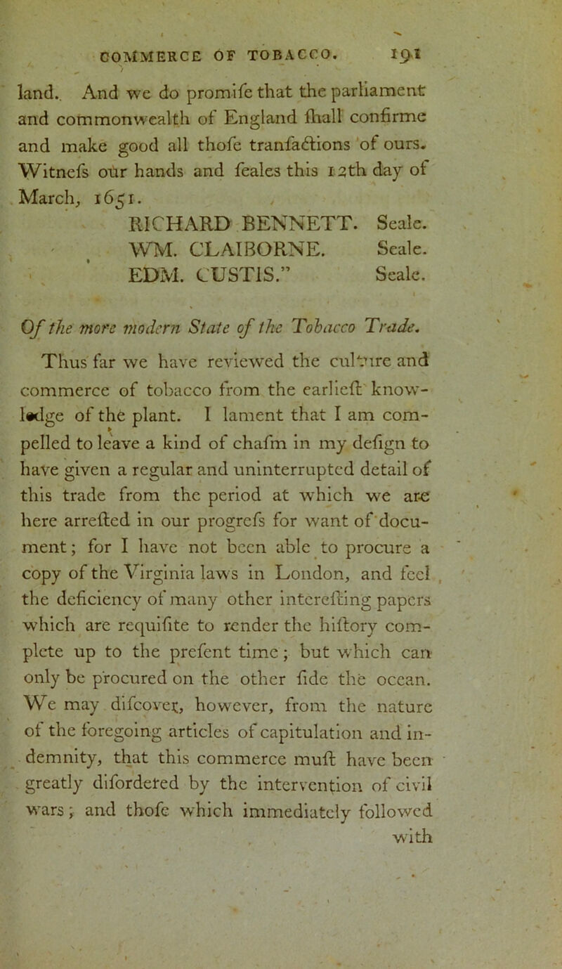 land.. And we do promife that the parliament and commonwealth of England fhall confirme and make good all thofe tranfadfcions of ours. Witnefs our hands and feales this 12th day of March, 165 r. RICHARD BENNETT. Seale. WM. CLAIBORNE. Seale. EDM. CUST1S.” Seale. Of the more modern State of the Tobacco Trade. Thus far we have reviewed the culture and commerce of tobacco from the earliefl know- pelled to leave a kind of chafm in my defign to have given a regular and uninterrupted detail of this trade from the period at which we are here arrefted in our progrefs for want of docu- ment ; for I have not been able to procure a copy of the Virginia laws in London, and feel the deficiency of many other intcrefting papers which are requifite to render the hillory com- plete up to the prefent time; but which can only be procured on the other fide the ocean. We may difeover, however, from the nature of the foregoing articles of capitulation and in- demnity, that this commerce muft have been greatly difordeted by the intervention of civil wars; and thofe which immediately followed with