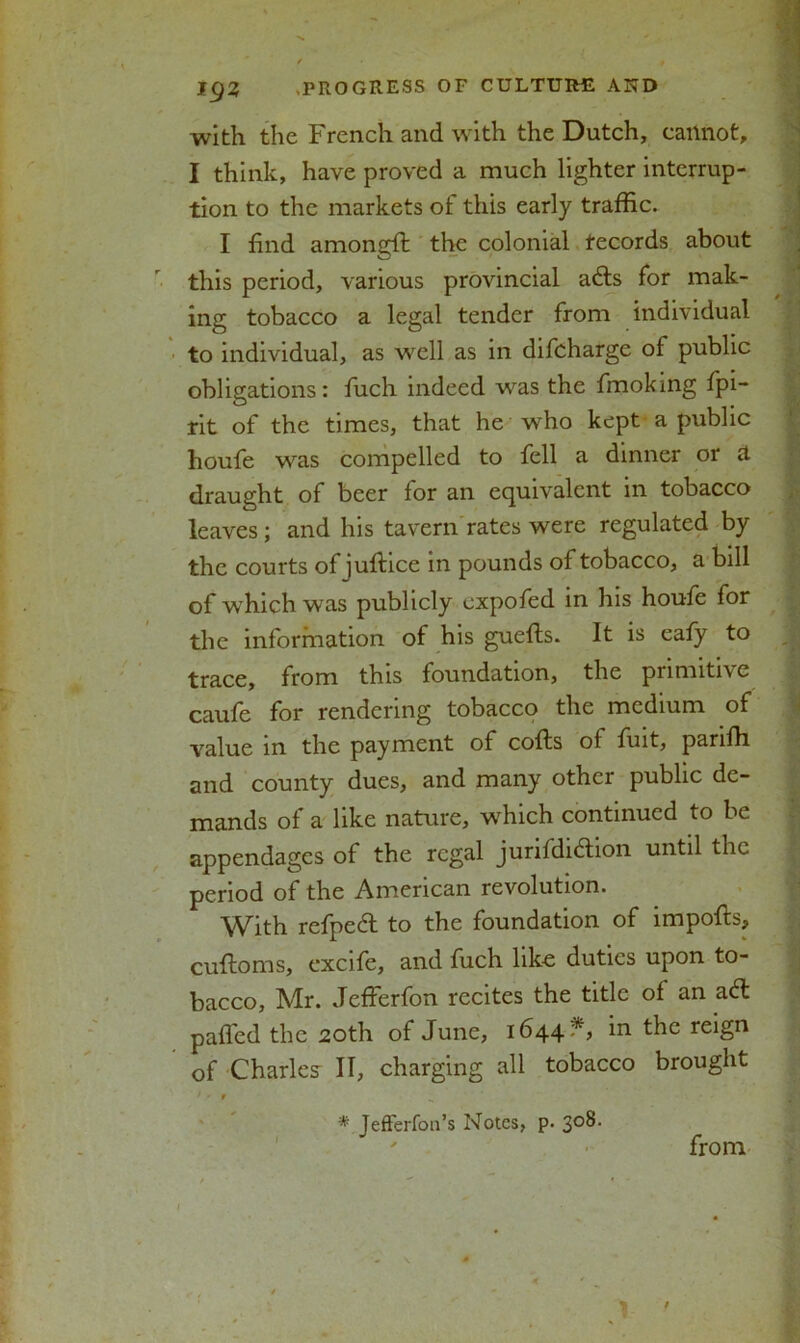 with the French and with the Dutch, cannot, I think, have proved a much lighter interrup- tion to the markets of this early traffic. I find amongft the colonial tecords about this period, various provincial ails for mak- ing tobacco a legal tender from individual to individual, as well as in difeharge of public obligations: fuch indeed was the fmoking fpi- rit of the times, that he who kept a public houfe was compelled to fell a dinner or R draught of beer for an equivalent in tobacco leaves; and his tavern rates were regulated by the courts of jurtice in pounds of tobacco, a bill of which was publicly expofed in his hou-fe for the information of his guefts. It is eafy to trace, from this foundation, the primitive caufe for rendering tobacco the medium of value in the payment of coils of fuit, parifh and county dues, and many other public de- mands of a like nature, which continued to be appendages of the regal jurifdidlion until the period of the American revolution. With refpetrt to the foundation of imports, cuftoms, excife, and fuch like duties upon to- bacco, Mr. Jefferfon recites the title of an aert parted the 20th of June, 1644*, in the reign of Charles H, charging all tobacco brought ‘ f ? 9 '* Tefferfon’s Notes, p. 3°^- from *