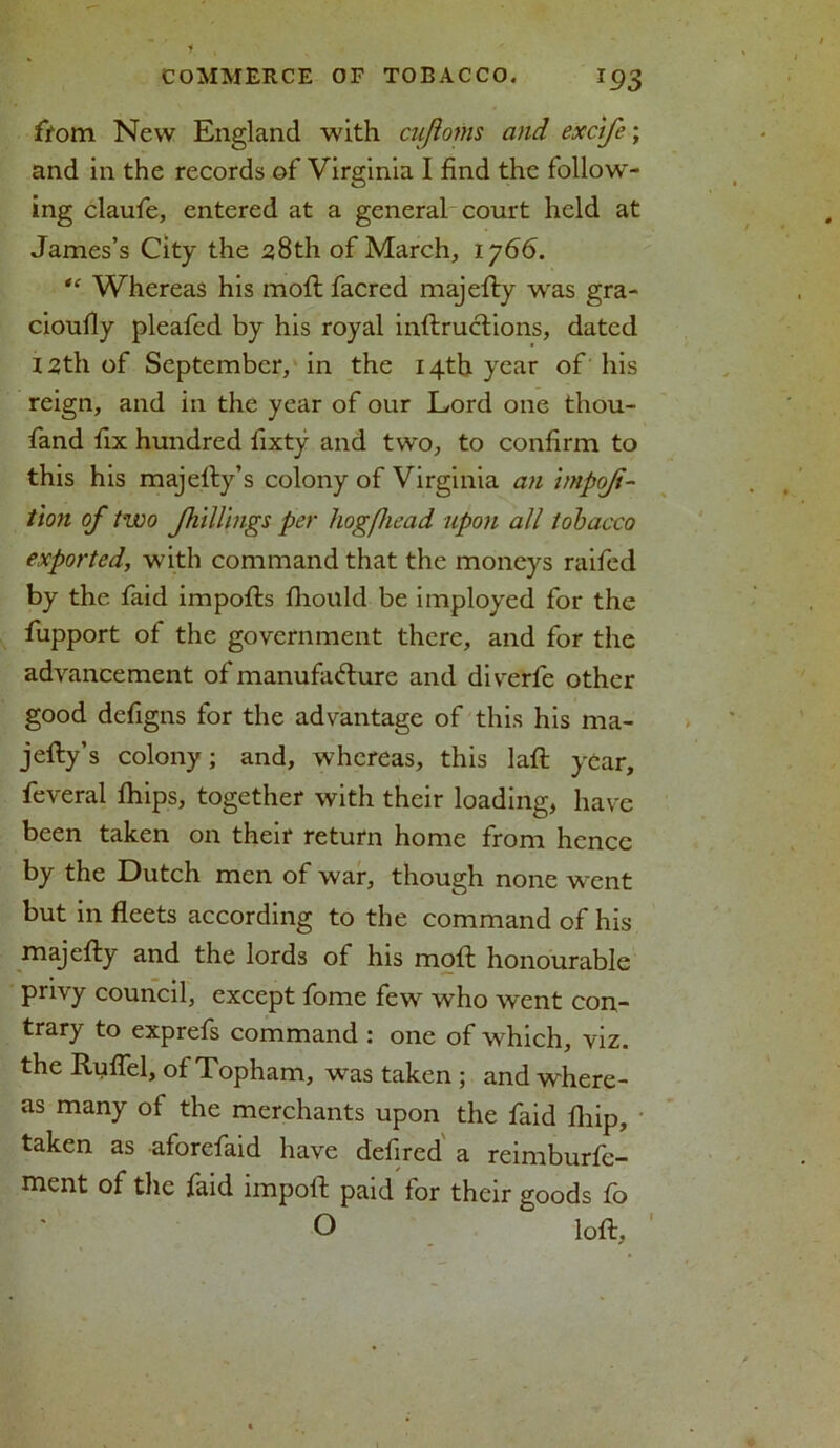 from New England with cufloms and excife; and in the records of Virginia I find the follow- ing claufe, entered at a general court held at James’s City the 28th of March, 1766. “ Whereas his moft facred majefty was gra- cioufiy pleafed by his royal inftructions, dated 12th of September, in the 14th year of his reign, and in the year of our Lord one thou- fand fix hundred fixty and two, to confirm to this his majefty’s colony of Virginia an hnpoji- t\on of two Jhillings per hogfiead upon all tobacco exported, with command that the moneys raifed by the faid impofts fhould be imployed for the fupport of the government there, and for the advancement of manufacture and diverfe other good defigns for the advantage of this his ma- jefty’s colony; and, whereas, this laft year, feveral fliips, together with their loading, have been taken on their return home from hence by the Dutch men of war, though none went but in fleets according to the command of his majefly and the lords of his moft honourable privy council, except fome few who went con- trary to exprefs command : one of which, viz. the Ruflel, of Topham, was taken ; and where- as many of the merchants upon the faid Ihip, taken as aforefaid have defired a reimburfc- ment of the faid import paid for their goods fo O loft.