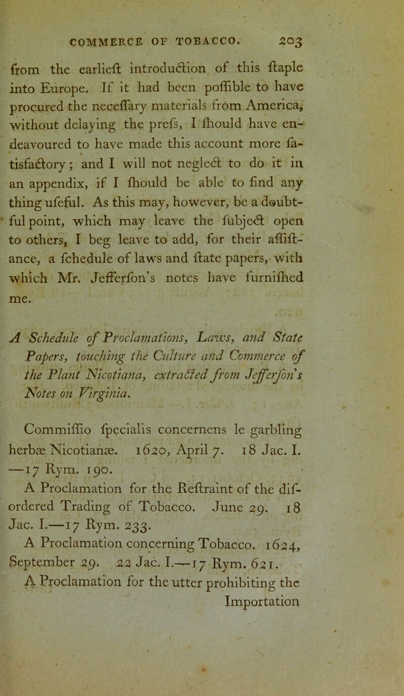 from the earliefl introduction of this ftaple into Europe. If it had been poffible to have procured the neceffary materials from America, without delaying the prefs, I fhould have en- deavoured to have made this account more fa- t tisfa&ory; and I will not negleCt to do it in an appendix, if I fhould be able to find any thing ufeful. As this may, however, be a doubt- ful point, which may leave the fubjedl open to others, I beg leave to add, for their affifl- ance, a fchedule of laws and flatc papers, with which Mr. Jeffcrfon’s notes have furnifhed me. A Schedule of Proclamations, Laws, and State Papers, touching the Culture and Commerce of the Plant Nicotian a, extracted from Jejferfori s Notes on Virginia. Commiffio fpecialis concernens le garbling herbae Nicotians. 1620, April 7. 18 Jac. I. —17 Rym. 190. A Proclamation for the Reflraint of the dif- ordered Trading of Tobacco. June 29. 18 Jac. I.—17 Rym. 233. A Proclamation concerning Tobacco. 1624, September 29. 22 Jac. I.—17 Rym. 621. A Proclamation for the utter prohibiting the Importation