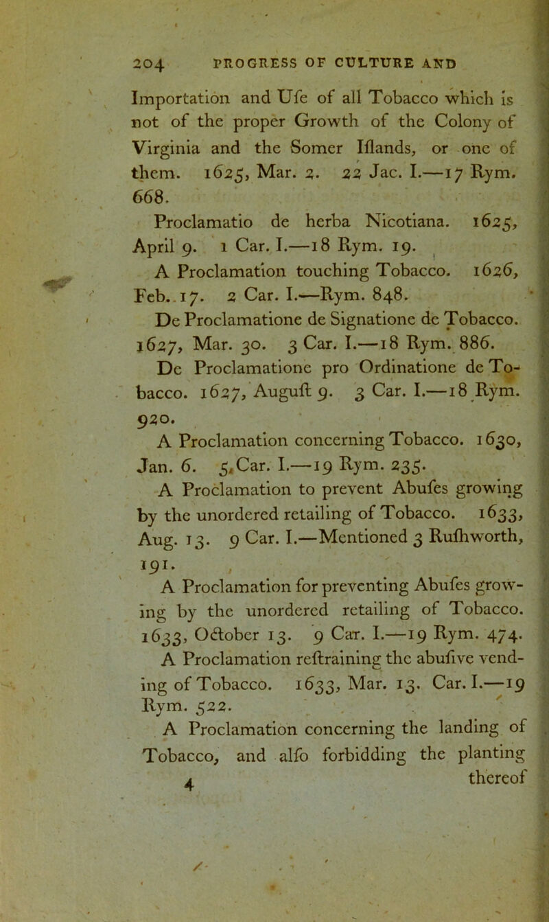 Importation and Ufe of all Tobacco which is not of the proper Growth of the Colony of Virginia and the Somer Iflands, or one of them. 1625, Mar. 2. 22 Jac. I.—17 Rym. 668. Proclamatio de herba Nicotiana. 1625, April 9. 1 Car. I.—18 Rym. 19. A Proclamation touching Tobacco. 1626, Feb. 17. 2 Car. I.—Rym. 848. De Proclamatione de Signatione de Tobacco. 1627, Mar. 30. 3 Car. I.—18 Rym. 886. De Proclamatione pro Ordinatione de To- bacco. 1627, Auguft 9. 3 Car. I.—18 Rym. 920. A Proclamation concerning Tobacco. 1630, Jan. 6. 5*Car. I.—19 Rym. 235. A Proclamation to prevent Abufes growing by the unordcred retailing of Tobacco. 1633, Aug. 13. 9 Car. I.—Mentioned 3 Rufh worth, 191. A Proclamation for preventing Abufes grow- ing by the unordered retailing of Tobacco. 1633, October 13. 9 Car. I.—19 Rym. 474. A Proclamation reftraining the abufive vend- ing of Tobacco. 1633, Mar. 13. Car. I.—19 Rym. 522. A Proclamation concerning the landing of Tobacco, and alfo forbidding the planting a thereof