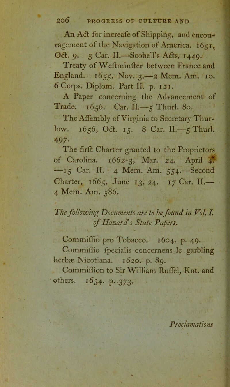 * An Ad for increafe of Shipping, and encou- ragement of the Navigation of America. 1651, Od. 9. 3 Car. II.—Scobell’s Ads, 1449. Treaty of Weftminfter between France and England. 1655, Nov. 3.—5 Mem. Am. 10. 6 Corps. Diplom. Part II. p. 131. A Paper concerning the Advancement of Trade. 1656. Car. II.—5 Thurl. 80. The Affembly of Virginia to Secretary Thur- low. 1636, Od. 15. 8 Car. II.—5 Thurl. 497- The firfl Charter granted to the Proprietors of Carolina. 1662-3, Mar. 24. April 4^ — 15 Car. II. 4 Mem. Am. 554.—Second Charter, 1665, June 13, 24. 17 Car. II.—• 4 Mem. Am. 586. * The following Documents are to he found in Vol. I. of Hazard's State Papers. Commiffio pro Tobacco. 1604. p. 49. Commiffio fpecialis concernens le garbling herbee Nicotiana. 1620. p. 89. Commiffion to Sir William Ruffiel, Knt. and others. 1634. P..373. Proclamatmis