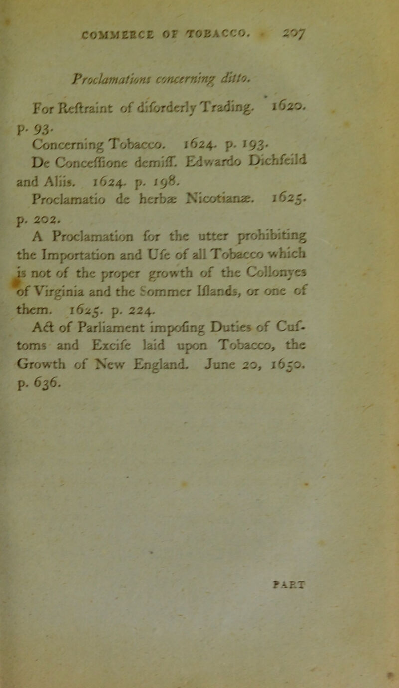 Proclamations concerning ditto. * 0 * For Reft rain t of dilorderly Tracing. ifoo* P- 93* Concerning Tobacco. 1624. p. 193. De Conccflione demi:T. Edwardo Dichfcild and Aliis. 1624. p. 198. Proclamatio de herbae Nicotiamc. 1625. p. 202. A Proclamation lor the utter prohibiting the Importation and Ufe of all Tobacco which h rvft of the proper growth of the Collonyes of Virginia and the Sommer Iflandi, or one of them. 1625. p. 224. Act of Parliament impoling Duties of Cuf- toms and Excife laid upon Tobacco, the Growth of New England. June 20, 1650. p. 636. ? VEX