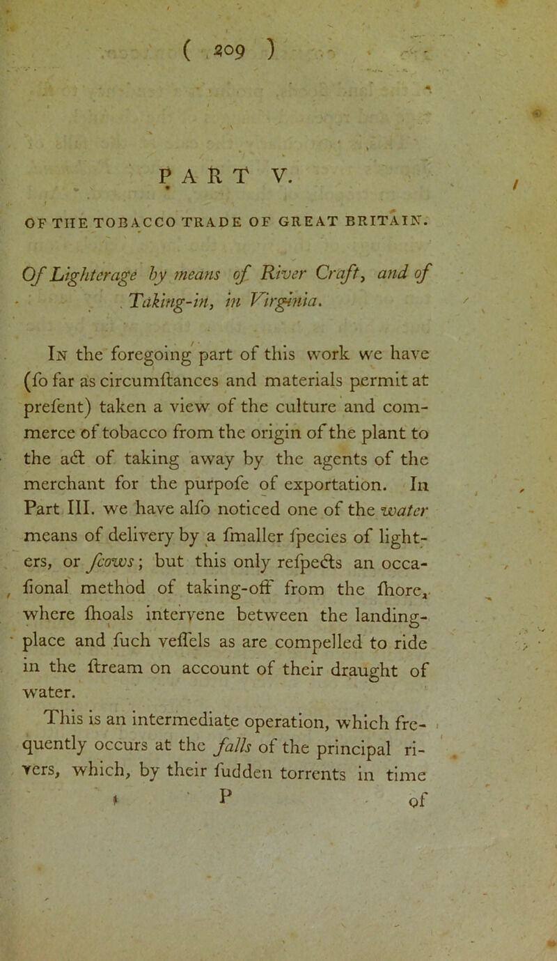 t ( 309 ) . - » *V' V* • ■ «* • . <. i . , ’ « PART V. OF TIIE TOBACCO TRADE OF GREAT BRITAIN-. Of Lighterage by means of River Craft, and of Taking-in, in Virginia. In the foregoing part of this work we have (fo far as circumftances and materials permit at prefent) taken a view of the culture and com- merce of tobacco from the origin of the plant to the a6l of taking away by the agents of the merchant for the purpofe of exportation. In Part III. we have alfo noticed one of the water means of delivery by a fmaller fpecies of light- ers, or fcows; but this only refpe&s an occa- , fional method of taking-off from the fhore, where fhoals intervene between the landing- place and fuch veffels as are compelled to ride in the ftream on account of their draught of water. This is an intermediate operation, which fre- quently occurs at the falls of the principal ri- vers, which, by their fudden torrents in time » P of