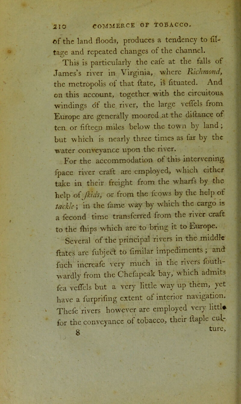 of the land floods, produces a tendency to Ul- lage and repeated changes of the channel. This is particularly the cafe at the falls of James’s river in Virginia, where Richmond, the metropolis ot that flate, is fltuated. And on this account, together with the circuitous windings of the river, the large veflcls from Europe are generally moored at the diftance of ten or fifteen miles below the town by land; but which is nearly three times as tar by the water conveyance upon the river. For the accommodation ot this intervening fpace river craft are employed, which either take in their freight from the wdiarfs by the help of (kids, or from the fcows by the help of tackle; in the fame way by which the cargo is a fecond time transferred from the river craft to the fhips which are to bring it to Europe. Several of the principal rivers in the middle flates are fubjeef to fimilar impediments ; and fuch increafe very much in the rivers fouth- wardly from the Chefapeak bay, which admit fea veflfels but a very little way up them, yet have a furprifing extent of interior navigation. Thcfe rivers however are employed very littl#. for the conveyance ot tobacco, their llaple cul, o ture. fh