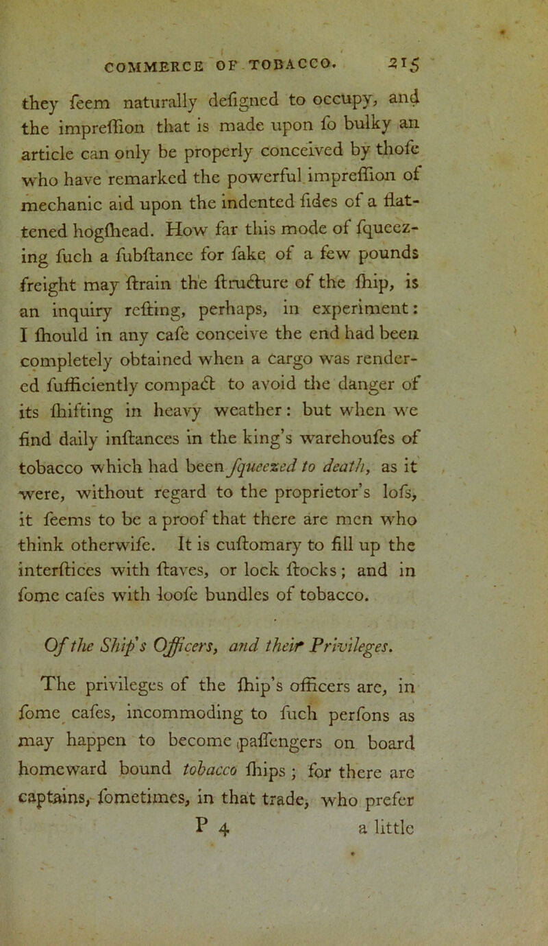 they feem naturally defigned to occupy, and the impreffion that is made upon fo bulky an article can only be properly conceived by thole who have remarked the powerful impreffion of mechanic aid upon the indented fides of a flat- tened hogffiead. How far this mode of fqueez- ing fuch a fubftancc for fake of a few pounds freight may ftrain the flrudlure of the ffiip, is an inquiry rolling, perhaps, in experiment: I Ihould in any cafe conceive the end had been completely obtained when a Cargo was render- ed fufficiently compadt to avoid the danger of its fhifting in heavy weather: but when we find daily inllances in the king’s warehoufes of tobacco which had been fqueezed to death, as it were, without regard to the proprietor’s lofs, it feems to be a proof that there are men who think otherwife. It is culfomary to fill up the interfaces with flaves, or lock flocks; and in fome cafes with loofe bundles of tobacco. Of the Ship's Officers, and their Privileges. The privileges of the ffiip’s officers arc, in fome cafes, incommoding to fuch perfons as may happen to become (paffengers on board homeward bound tobacco ffiips ; for there arc captains, fometimes, in that trade, who prefer P 4 a little