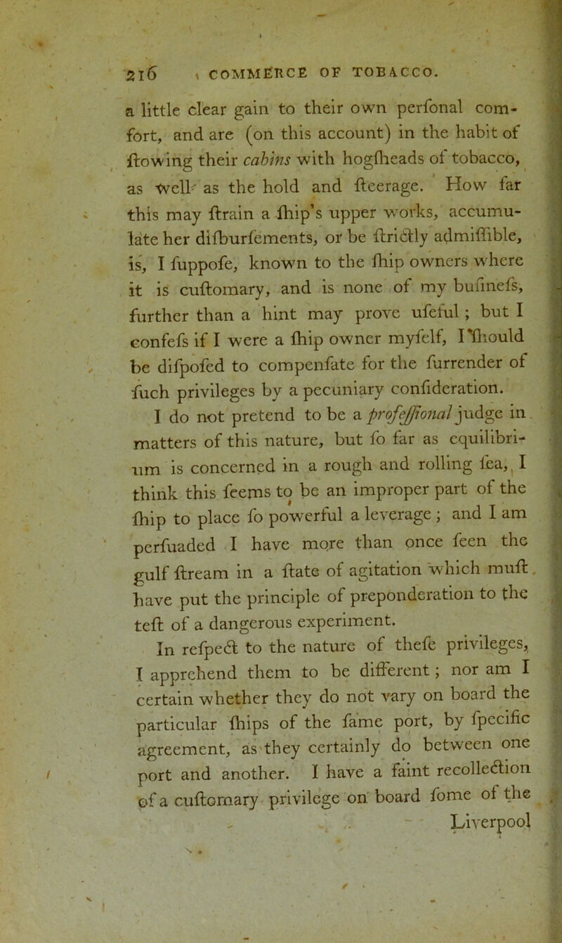 a little clear gain to their own perfonal com- fort, and are (on this account) in the habit of flowing their cabins with hogfheads of tobacco, as Well' as the hold and fteerage. How far this may ftrain a limp’s upper works, accumu- late her difburfements, or be ftridtly admiflible, is, I fuppofe, knowm to the fhip owners where it is cuftomary, and is none of my bunnefs, further than a hint may prove ufeful; but I confefs if I were a fhip owner myfelf, I'fhould be difpofed to compenfate for the furrender of fuch privileges by a pecuniary confideration. I do not pretend to be a profejjional judge in matters of this nature, but fo far as equilibri- um is concerned in a rough and rolling lea,, I think this feems to be an improper part of the fhip to place fo powerful a leverage ; and I am perfuaded I have more than once feen the gulf ftream in a ftate of agitation w hich muft have put the principle of preponderation to the teft of a dangerous experiment. In refpeCl to the nature of theft privileges, I apprehend them to be different; nor am I certain whether they do not vary on boaid the particular fhips of the fame port, by fpecific agreement, as they certainly do between one port and another. I have a faint recollection of a cuftomary privilege on board fome of the Liverpool N «