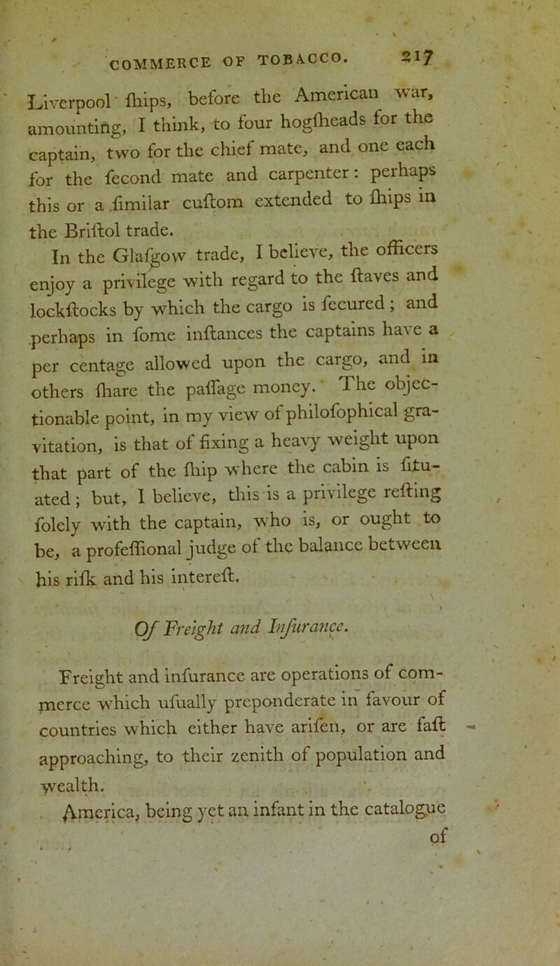 Liverpool fliips, before the American war, amounting, I think, to four hogfheads for the captain, two for the chief mate, and one each for the fecond mate and carpenter: perhaps this or a fimiiar cuftom extended to fhips m the Briftol trade. In the Glafgow trade, I believe, the officers enjoy a privilege with regard to the ftaves and lockftocks by which the cargo is fecured ; and .perhaps in fome inftances the captains have a per centage allowed upon the cargo, and in others fhare the padage money. The objec- tionable point, in my view of philofophical gra- vitation, is that of fixing a heavy weight upon that part of the flup w here the cabin is fitu- ated; but, 1 believe, this is a privilege retting folely with the captain, who is, or ought to be, a profettional judge of the balance between his rifk and his intereft. \ Of Freight and Injur once. Freight and infurance are operations of com- merce w7hich ufually preponderate in favour of countries which either have arifen, or are faft - approaching, to their zenith of population and wealth. America, being yet an infant in the catalogue of