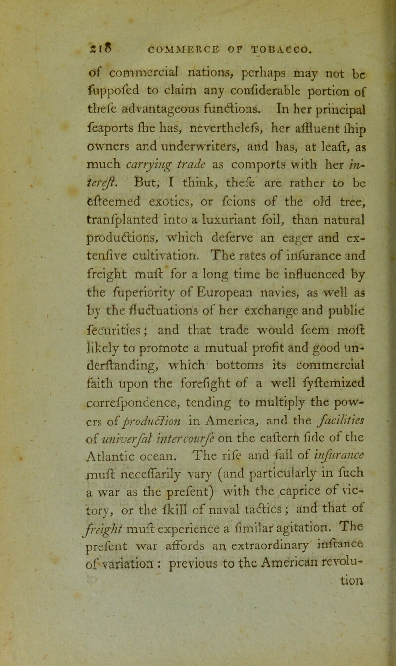 of commercial nations, perhaps may not be fuppofed to claim any confiderable portion of thefe advantageous functions. In her principal feaports die has, neverthelefs, her affluent fhip owners and underwriters, and has, at lead;, as much carrying trade as comports with her in- ter eft. But, I think, thefe are rather to be adeemed exotics, or feions of the old tree, tranfplanted into a luxuriant foil, than natural productions, which deferve an eager and ex- tenrive cultivation. The rates of infurance and freight mud: for a long time be induenced by the fuperiority of European navies, as well as by the fluctuations of her exchange and public fecurities; and that trade would feem mod likely to promote a mutual profit and good un- derdanding, which bottoms its commercial faith upon the forefight of a well fydemized correfpondence, tending to multiply the pow- ers of production in America, and the facilities of univerfal intercourfe on the eadern fide of the Atlantic ocean. The rife and fall of infurance mud necedarily vary (and particularly in fuch a war as the prefent) with the caprice of vic- tory, or the fkill of naval taCtics ; and that of freight mud experience a fimilar agitation. The prefent war affords an extraordinary indance of variation : previous to the American revolu- tion