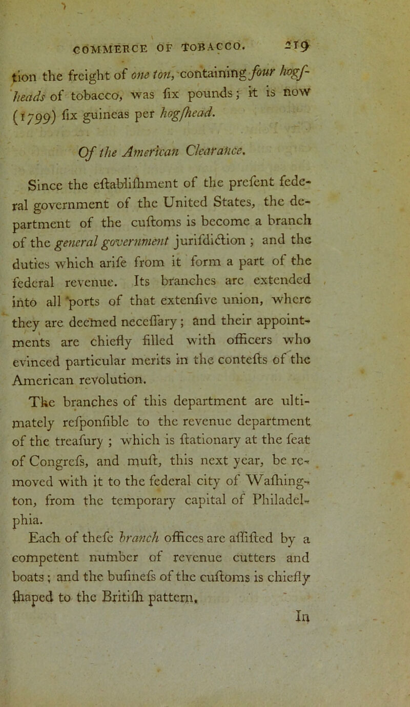 tion the freight of one ton, containing four hogf- 1 leads- of tobacco, was fix pounds; it is now (T799) ^1X guineas Per hogfhead. Of the American Clearance. Since the eftabliffiment of the prefent fede- ral government of the United States, the de- partment of the cuftoms is become a branch of the general government jurifdidtion ; and thG duties which arife from it form a part of the federal revenue. Its branches are extended into all ports of that extenfive union, where they are deemed neceflary ; and their appoint- ments are chiefly filled with officers who evinced particular merits in the contefts of the American revolution. The branches of this department are ulti- mately refponfible to the revenue department of the treafury ; which is ftationary at the feat of Congrefs, and mull, this next year, be re^ moved with it to the federal city of Waffiing-* ton, from the temporary capital of Philadel- phia. Each of thefe branch offices are affifted by a competent number of revenue cutters and boats ; and the bufmefs of the cuftoms is chiefly lhaped to the Britilh pattern. In