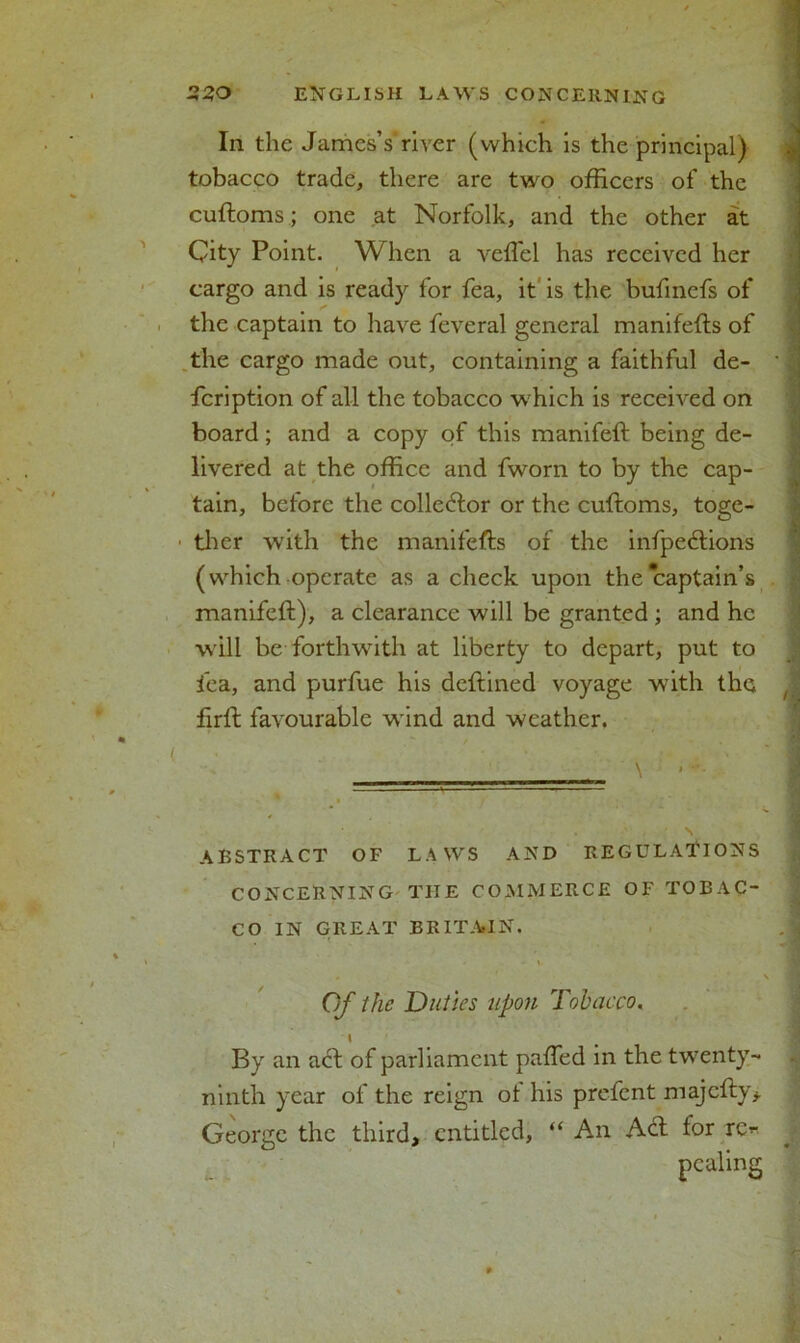 In the James’s river (which is the principal) tobacco trade, there are two officers of the cuftoms ; one at Norfolk, and the other at City Point. When a veflel has received her cargo and is ready for fea, it is the bufinefs of the captain to have feveral general manifefts of the cargo made out, containing a faithful de- feription of all the tobacco which is received on board; and a copy of this manifeft being de- livered at the office and fworn to by the cap- tain, before the collector or the cuftoms, toge- ther with the manifefts of the infpedtions (which operate as a check upon the captain’s manifeft), a clearance will be granted ; and he will be forthwith at liberty to depart, put to fea, and purfue his deftined voyage with the firft favourable wind and weather. \ •- ABSTRACT OF LAWS AND REGULATIONS CONCERNING THE COMMERCE OF TOBAC- CO IN GREAT BRITAIN. Of the Duties upon Tobacco. S By an act of parliament pafted in the twenty- ninth year of the reign ot his prefent majefty* George the third, entitled, “ An Aft for re* pealing